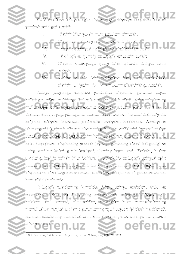 YU.V.Vasilkova tarbiyasi  og’ir  o’spirinning tarbiyasiga bosqichma-bosqich
yondoshuvni ilgari suradi 2
:
I. O’spirin bilan yaxshi munosabatlarni o’rnatish;
II. O’spirinning shaxsiy ishi bilan tanishib chiqish;
III. Pedagogik tarbiyasi og’irligining sabablarini aniqlash;
IV. Psixologik va  ijtimoiy pedagogik xaritalarini tuzish;
V. O’spirin   shaxsiyatiga   ijobiy   ta’sir   qiluvchi   faoliyat   turini
tanlash;
VI. Tarbiya   va   o’z-o’zini   tarbiyalash   jarayonining   birlashishi,
o’spirin faoliyatini o’z-o’zini mukammallashtirishga qaratish.
Tarbiya   jarayoniga   kompleks   yondoshuv   o’spirinlar   guruhlari   paydo
bo’ladigan   mikro   muhitlarga   faol   ta’sir   qilishni   talab   qiladi.   Kriminologlarning
ma’lumotiga   ko’ra   voyaga   yetmaganlar   aksar   jinoyatlarini   guruh   bo’lib   sodir
etishadi. Biroq voyaga yetmaganlar orasida huquqbuzarlikni bartaraf etish bo’yicha
ko’pgina   tafsiyalar   indevidual   profilaktika   tavsiyalari   hisoblanadi.   Amaliyotda
isbotlanganidek   ajratib   olingan   o’spirinning   huquqbuzarliklarini   bartaraf   etishga
qaratilgan pedagogik faoliyat har doim ham kutilgan natijalarga olib kelmaydi. Bu
holat   huquqbuzar   o’spirinning   yashash   joyidagi   guruhning   a’zosi   bo’lganligi   va
uning   xatti-harakatlari   guruh   kayfiyati,   ularning   hayot   tarzi,   fikrlashi,   boshqa
a’zolariga   bog’liq   bo’lishi   bilan   izohlanadi.   Demak   biz   pedagogik   tarbiyasi   og’ir
bolalar   bilan   individual   faoliyat   olib   borishning   muhimligini   e’tirof   etgan   holda
o’spirinlarni o’rab turgan mikro muhit bilan o’zaro aloqalarini o’rganish zarurligini
ham ta’kidlab o’tamiz.
Pedagogik   ta’sirlarning   kompleks   tizimi,   tarbiya   vositalari,   shakl   va
mazmunini   bildirib,   bu   faoliyatning   maqsadi   deb   pedagogik   tarbiyasi   og’ir
bolalarni   sinf   jamoasi,   o’qituvchilar,   sinfdoshlar   bilan   munosabatlarining
normallashuvi   natijasida   o’smir   guruhlarning   rejali   qayta   to’g’irlash   hisoblanadi.
Bu   munosabatlarning  normallashuvi   o’smir   shaxsning   shakllanishiga   hal   qiluvchi
ta’sir ko’rsatadi. 
2
 Ю.В.Василкова, Т.А.Василкова Социал педагогика. М:Академия, 2003. 362-363 б. 