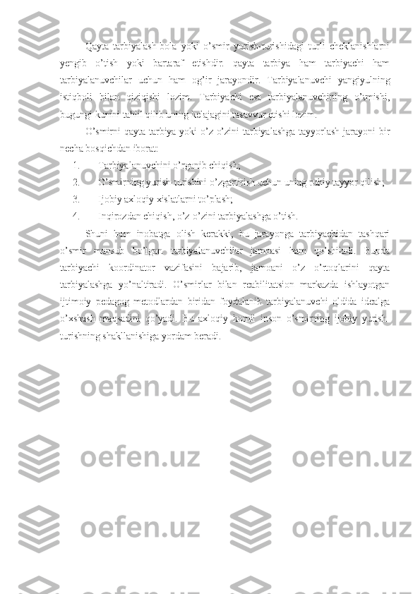 Qayta   tarbiyalash-bola   yoki   o’smir   yurish-turishidagi   turli   cheklanishlarni
yengib   o’tish   yoki   bartaraf   etishdir.   qayta   tarbiya   ham   tarbiyachi   ham
tarbiyalanuvchilar   uchun   ham   og’ir   jarayondir.   Tarbiyalanuvchi   yangiyulning
istiqboli   bilan   qiziqishi   lozim.   Tarbiyachi   esa   tarbiyalanuvchining   o’tmishi,
bugungi kunini tahlil qilib uning kelajagini tasavvur etishi lozim.
O’smirni qayta tarbiya yoki o’z-o’zini tarbiyalashga tayyorlash jarayoni bir
necha bosqichdan iborat:
1. Tarbiyalanuvchini o’rganib chiqish;
2. O’smirning yurish-turishini o’zgartirish uchun uning ruhiy tayyor qilish;
3. Ijobiy axloqiy xislatlarni to’plash;
4. Inqirozdan chiqish, o’z-o’zini tarbiyalashga o’tish.
Shuni   ham   inobatga   olish   kerakki,   bu   jarayonga   tarbiyachidan   tashqari
o’smir   mansub   bo’lgan   tarbiyalanuvchilar   jamoasi   ham   qo’shiladi.   Bunda
tarbiyachi   koordinator   vazifasini   bajarib,   jamoani   o’z   o’rtoqlarini   qayta
tarbiyalashga   yo’naltiradi.   O’smirlar   bilan   reabilitatsion   markazda   ishlayotgan
ijtimoiy   pedagog   metodlardan   biridan   foydalanib   tarbiyalanuvchi   oldida   idealga
o’xshash   maqsadini   qo’yadi.   Bu   axloqiy   komil   inson   o’smirning   ijobiy   yurish-
turishning shakllanishiga yordam beradi. 