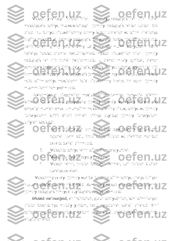 Maktab   yoshidagi   bolalar   bilan     ijtimoiy   pedagogik   ish   olib   borish
maktabgacha   tarbiya   muassasalaridagi     ijtimoiy   pedagogik   ishdan   tubdan   farq
qiladi.   Bu   faoliyat   o’quvchilarning   doimiy   kamol   topishlari   va   ta’lim   olishlariga
bog’liq   maktabdagi     ijtimoiy   pedagogik   faoliyatning   barcha   jihatlarini   bir   bobda
ochib   berishning   iloji   yo’q   shuning   uchun   biz   eng   muhim   vaziyatlarini   ochib
berishga   harakat   qilamiz.   respublikamizda   maktab   o’quvchilari   bilan     ijtimoiy
pedagogik   ish   olib   borish   rivojlanmoqda.   u   qisman   moziy   tajribasi,   qisman
zamonaviy pedagogik tibbiy, psixologik, yuridik faoliyat turlariga tayanib ish olib
bormoqda. So’nggi yillarda pedagogik jamoalar ham paydo bo’lib, ularda maktab
nafat   ta’lim-tarbiya   masalalarini   balki   o’quvchining   boshqa   bir   qator     ijtimoiy
muammolarini ham yechmoqda. 
Davlatimizdagi   o’zgarishlar   mavjud   ta’lim   tizimiga   ham   o’z   ta’sirini
ko’rsatdi.   CHunki   unda   jamiyatning   ijtimoiy-iqtisodiy   va   siyosiy   inqirozi   aks
etmasligi mumkin emas. Umumta’lim maktabi o’zining o’quv, tarbiya va ijtimoiy
funksiyalarini   ko’rib   chiqib   birinchi   o’ringa   quyidagi   ijtimoiy   funksiyalarni
qo’yishi kerak edi:
1. Ta’lim   to’g’risidagi   qonun,   Kadrlar   tayyorlash   milliy   dasturini
bajarish   lozim   edi.,   biroq   ta’lim   bolalar   va   o’smirlar   manfaati
asosida tashkil qilinmoqda.
2. Maktabda tarbiya ishini ta’lim bilan teng yuritish.
3. Maktab faoliyatini qayta yo’naltirish.
4. Maktab   ishini,   bolalar   faolligini   oshirish,   turli   bolalar   klublari
tuzishga asoslash.
Maktabning asosiy  ijtimoiy vazifasi bolaning ta’lim-tarbiya olishga bo’lgan
huquqini amalga oshirish hisoblanadi. Zamonaviy maktab sharoitlarida bolalarning
ijtimoiy pedagogik himoyasi quyidagicha amalga oshmoqda:
Maktab ma’muriyati , sinf rahbarlari, guruh tarbiyachilari, kam ta’minlangan
oilalar   farzandalriga   moddiy   yordam,   bepul   ovqatlanish   tashkil   qilishadi.   Sinf
rahbarlarning   bolaning   oiladagi   holatini   o’rganishadi.   qiyin   bolalar   bilan   alohida
shug’ullanishadi.   