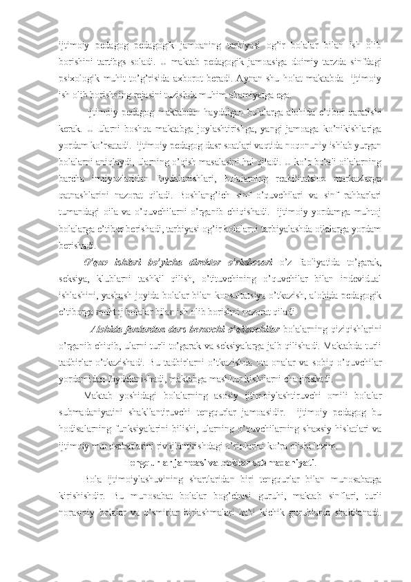 ijtimoiy   pedagog   pedagogik   jamoaning   tarbiyasi   og’ir   bolalar   bilan   ish   olib
borishini   tartibgs   soladi.   U   maktab   pedagogik   jamoasiga   doimiy   tarzda   sinfdagi
psixologik   muhit   to’g’risida   axborot   beradi.   Aynan   shu   holat   maktabda     ijtimoiy
ish olib borishning rejasini tuzishda muhim ahamiyatga ega. 
  Ijtimoiy   pedagog   maktabdan   haydalgan   bolalarga   alohida   e’tibor   qaratishi
kerak.   U   ularni   boshqa   maktabga   joylashtirishga,   yangi   jamoaga   ko’nikishlariga
yordam ko’rsatadi.  ijtimoiy pedagog dasr soatlari vaqtida noqonuniy ishlab yurgan
bolalarni aniqlaydi, ularning o’qish masalasini hal qiladi. U ko’p bolali oilalarning
barcha   imtiyozlaridan   foydalanishlari,   bolalarning   reabilitatsion   markazlarga
qatnashlarini   nazorat   qiladi.   Boshlang’ich   sinf   o’quvchilari   va   sinf   rahbarlari
tumandagi   oila   va   o’quvchilarni   o’rganib   chiqishadi.     ijtimoiy   yordamga   muhtoj
bolalarga e’tibor berishadi, tarbiyasi og’ir bolalarni tarbiyalashda oilalarga yordam
berishadi.
O’quv   ishlari   bo’yicha   direktor   o’rinbosari   o’z   faoliyatida   to’garak,
seksiya,   klublarni   tashkil   qilish,   o’tituvchining   o’quvchilar   bilan   indevidual
ishlashini, yashash joyida bolalar bilan konsultatsiya o’tkazish, alohida pedagogik
e’tiborga muhtoj bolalar bilan ish olib borishni nazorat qiladi. 
    Alohida   fanlardan   dars   beruvchi   o’qituvchilar   bolalarning   qiziqishlarini
o’rganib chiqib, ularni turli to’garak va seksiyalarga jalb qilishadi. Maktabda turli
tadbirlar   o’tkazishadi.   Bu   tadbirlarni   o’tkazishda   ota-onalar   va   sobiq   o’quvchilar
yordamidan foydalanishadi, maktabga mashhur kishilarni chaqirishadi.
Maktab   yoshidagi   bolalarning   asosiy   ijtimoiylashtiruvchi   omili   bolalar
submadaniyatini   shakllantiruvchi   tengqurlar   jamoasidir.     ijtimoiy   pedagog   bu
hodisalarning  funksiyalarini   bilishi,   ularning  o’quvchilarning  shaxsiy   hislatlari   va
ijtimoiy munosabatlarini rivojlantirishdagi o’rinlarini ko’ra olishi lozim.
Tengqurlar jamoasi va bolalar submadaniyati .
Bola   ijtimoiylashuvining   shartlaridan   biri   tengqurlar   bilan   munosabatga
kirishishdir.   Bu   munosabat   bolalar   bog’chasi   guruhi,   maktab   sinflari,   turli
norasmiy   bolalar   va   o’smirlar   birlashmalari   kabi   kichik   guruhlarda   shakllanadi. 