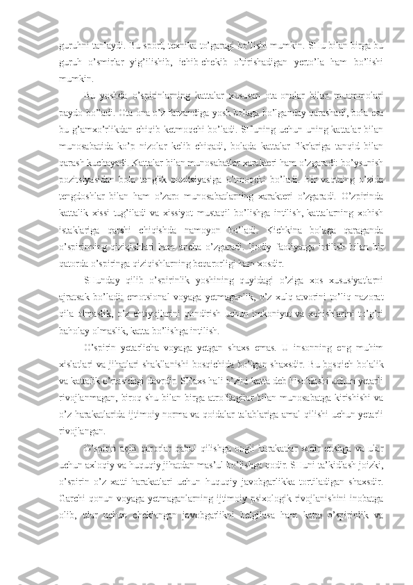 guruhni tanlaydi. Bu sport, texnika to’garagi bo’lishi mumkin. SHu bilan birga bu
guruh   o’smirlar   yig’ilishib,   ichib-chekib   o’tirishadigan   yerto’la   ham   bo’lishi
mumkin. 
Bu   yoshda   o’spirinlarning   kattalar   xususan   ota-onalar   bilan   muammolari
paydo bo’ladi. Ota-ona o’z farzandiga yosh bolaga bo’lganday qarashadi, bola esa
bu g’amxo’rlikdan chiqib ketmoqchi bo’ladi. SHuning uchun uning kattalar  bilan
munosabatida   ko’p   nizolar   kelib   chiqadi,   bolada   kattalar   fikrlariga   tanqid   bilan
qarash kuchayadi. Kattalar bilan munosabatlar xarakteri ham o’zgaradi: bo’ysunish
pozitsiyasidan   bola   tenglik   pozitsiyasiga   o’tmoqchi   bo’ladi.   Bir   vaqtning   o’zida
tengdoshlar   bilan   ham   o’zaro   munosabatlarning   xarakteri   o’zgaradi.   O’zpirinda
kattalik   xissi   tug’iladi   va   xissiyot   mustaqil   bo’lishga   intilish,   kattalarning   xohish
istaklariga   qarshi   chiqishda   namoyon   bo’ladi.   Kichkina   bolaga   qaraganda
o’spirinning   qiziqishlari   ham   ancha   o’zgaradi.   Ijodiy   faoliyatga   intilish   bilan   bir
qatorda o’spiringa qiziqishlarning beqarorligi ham xosdir. 
SHunday   qilib   o’spirinlik   yoshining   quyidagi   o’ziga   xos   xususiyatlarni
ajratsak   bo’ladi:   emotsional   voyaga   yetmaganlik,   o’z   xulq-atvorini   to’liq   nazorat
qila   olmaslik,   o’z   ehtiyojlarini   qondirish   uchun   imkoniyat   va   xohishlarini   to’g’ri
baholay olmaslik, katta bo’lishga intilish.
O’spirin   yetarlicha   voyaga   yetgan   shaxs   emas.   U   insonning   eng   muhim
xislatlari va jihatlari shakllanishi  bosqichida bo’lgan shaxsdir. Bu bosqich bolalik
va kattalik o’rtasidagi davrdir. SHaxs hali o’zini katta deb hisoblashi uchun yetarli
rivojlanmagan,   biroq  shu   bilan   birga  atrofdagilar  bilan  munosabatga  kirishishi  va
o’z harakatlarida ijtimoiy norma va qoidalar talablariga amal qilishi uchun yetarli
rivojlangan. 
O’spirin   aqlli   qarorlar   qabul   qilishga   ongli   harakatlar   sodir   etishga   va   ular
uchun axloqiy va huquqiy jihatdan mas’ul bo’lishga qodir. SHuni ta’kidlash joizki,
o’spirin   o’z   xatti-harakatlari   uchun   huquqiy   javobgarlikka   tortiladigan   shaxsdir.
Garchi qonun voyaga yetmaganlarning ijtimoiy psixologik rivojlanishini  inobatga
olib,   ular   uchun   cheklangan   javobgarlikni   belgilasa   ham   katta   o’spirinlik   va 
