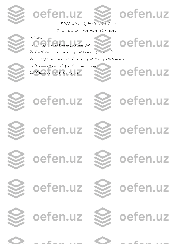 MAVZU . NUTQ VA MUOMALA
Muomala texnikasi va strategiyasi.
REJA:
1. Insoniy munosabatlar psixologiyasi
2. Shaxslararo muomalaning shaxs taraqqiyotidagi o’rni
3. Insoniy muomala va muloqotning psixologik vositalari .
4. Muloqot va uni o’rganish muammolari
5. Muloqotning psixologik tizimi 