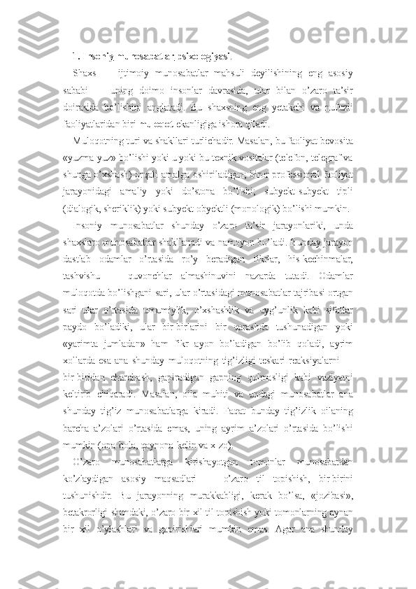 1. Insoniy        munosabatlar        psixologiyasi    . 
Shaxs   —   ijtimoiy   munosabatlar   mahsuli   deyilishining   eng   asosiy
sababi   —   uning   doimo   insonlar   davrasida,   ular   bilan   o’zaro   ta’sir
doirasida   bo’lishini   anglatadi.   Bu   shaxsning   eng   yetakchi   va   nufuzli
faoliyatlaridan biri  muloqot  ekanligiga ishora qiladi.
Muloqotning turi va shakllari turlichadir. Masalan, bu faoliyat bevosita
«yuzma-yuz» bo’lishi yoki u yoki bu texnik vositalar (telefon, telegraf va
shunga o’xshash) orqali amalga oshiriladigan; biror professional faoliyat
jarayonidagi   amaliy   yoki   do’stona   bo’lishi;   subyekt-subyekt   tipli
(dialogik, sheriklik) yoki subyekt-obyektli (monologik) bo’lishi mumkin.
Insoniy   munosabatlar   shunday   o’zaro   ta’sir   jarayonlariki,   unda
shaxslaro munosabatlar shakllanadi va namoyon bo’ladi. Bunday jarayon
dastlab   odamlar   o’rtasida   ro’y   beradigan   fikrlar,   his-kechinmalar,
tashvishu   —   quvonchlar   almashinuvini   nazarda   tutadi.   Odamlar
muloqotda bo’lishgani sari, ular o’rtasidagi munosabatlar tajribasi ortgan
sari   ular   o’rtasida   umumiylik,   o’xshashlik   va   uyg’unlik   kabi   sifatlar
paydo   bo’ladiki,   ular   bir-birlarini   bir   qarashda   tushunadigan   yoki
«yarimta   jumladan»   ham   fikr   ayon   bo’ladigan   bo’lib   qoladi,   ayrim
xollarda   esa   ana   shunday   muloqotning   tig’izligi   teskari   reaksiyalarni   —
bir-biridan   charchash,   gapiradigan   gapning   qolmasligi   kabi   vaziyatni
keltirib   chiqaradi.   Masalan,   oila   muhiti   va   undagi   munosabatlar   ana
shunday   tig’iz   munosabatlarga   kiradi.   Faqat   bunday   tig’izlik   oilaning
barcha   a’zolari   o’rtasida   emas,   uning   ayrim   a’zolari   o’rtasida   bo’lishi
mumkin (ona-bola, qaynona-kelin va x-zo).
O’zaro   munosabatlarga   kirishayotgan   tomonlar   munosabatdan
ko’zlaydigan   asosiy   maqsadlari   —   o’zaro   til   topishish,   bir-birini
tushunishdir.   Bu   jarayonning   murakkabligi,   kerak   bo’lsa,   «jozibasi»,
betakrorligi shundaki, o’zaro bir xil til topishish yoki tomonlarning aynan
bir   xil   o’ylashlari   va   gapirishlari   mumkin   emas.   Agar   ana   shunday 