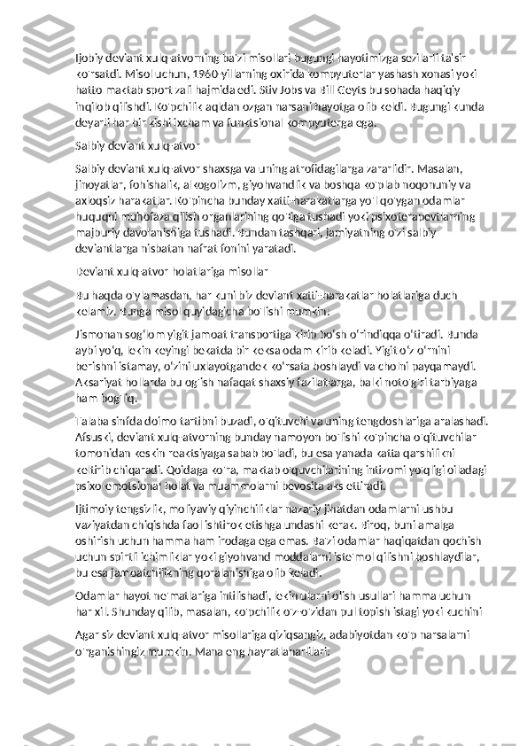 Ijobiy deviant xulq-atvorning ba'zi misollari bugungi hayotimizga sezilarli ta'sir 
ko'rsatdi. Misol uchun, 1960-yillarning oxirida kompyuterlar yashash xonasi yoki 
hatto maktab sport zali hajmida edi. Stiv Jobs va Bill Geyts bu sohada haqiqiy 
inqilob qilishdi. Ko'pchilik aqldan ozgan narsani hayotga olib keldi. Bugungi kunda 
deyarli har bir kishi ixcham va funktsional kompyuterga ega.
Salbiy deviant xulq-atvor
Salbiy deviant xulq-atvor shaxsga va uning atrofidagilarga zararlidir. Masalan, 
jinoyatlar, fohishalik, alkogolizm, giyohvandlik va boshqa ko'plab noqonuniy va 
axloqsiz harakatlar. Ko'pincha bunday xatti-harakatlarga yo'l qo'ygan odamlar 
huquqni muhofaza qilish organlarining qo'liga tushadi yoki psixoterapevtlarning 
majburiy davolanishiga tushadi. Bundan tashqari, jamiyatning o'zi salbiy 
deviantlarga nisbatan nafrat fonini yaratadi.
Deviant xulq-atvor holatlariga misollar
Bu haqda o'ylamasdan, har kuni biz deviant xatti-harakatlar holatlariga duch 
kelamiz. Bunga misol quyidagicha bo'lishi mumkin:
Jismonan sog‘lom yigit jamoat transportiga kirib bo‘sh o‘rindiqqa o‘tiradi. Bunda 
aybi yo‘q, lekin keyingi bekatda bir keksa odam kirib keladi. Yigit o‘z o‘rnini 
berishni istamay, o‘zini uxlayotgandek ko‘rsata boshlaydi va cholni payqamaydi. 
Aksariyat hollarda bu og'ish nafaqat shaxsiy fazilatlarga, balki noto'g'ri tarbiyaga 
ham bog'liq.
Talaba sinfda doimo tartibni buzadi, o'qituvchi va uning tengdoshlariga aralashadi.
Afsuski, deviant xulq-atvorning bunday namoyon bo'lishi ko'pincha o'qituvchilar 
tomonidan keskin reaktsiyaga sabab bo'ladi, bu esa yanada katta qarshilikni 
keltirib chiqaradi. Qoidaga ko'ra, maktab o'quvchilarining intizomi yo'qligi oiladagi
psixo-emotsional holat va muammolarni bevosita aks ettiradi.
Ijtimoiy tengsizlik, moliyaviy qiyinchiliklar nazariy jihatdan odamlarni ushbu 
vaziyatdan chiqishda faol ishtirok etishga undashi kerak. Biroq, buni amalga 
oshirish uchun hamma ham irodaga ega emas. Ba'zi odamlar haqiqatdan qochish 
uchun spirtli ichimliklar yoki giyohvand moddalarni iste'mol qilishni boshlaydilar, 
bu esa jamoatchilikning qoralanishiga olib keladi.
Odamlar hayot ne'matlariga intilishadi, lekin ularni olish usullari hamma uchun 
har xil. Shunday qilib, masalan, ko'pchilik o'z-o'zidan pul topish istagi yoki kuchini 
Agar siz deviant xulq-atvor misollariga qiziqsangiz, adabiyotdan ko'p narsalarni 
o'rganishingiz mumkin. Mana eng hayratlanarlilari: 