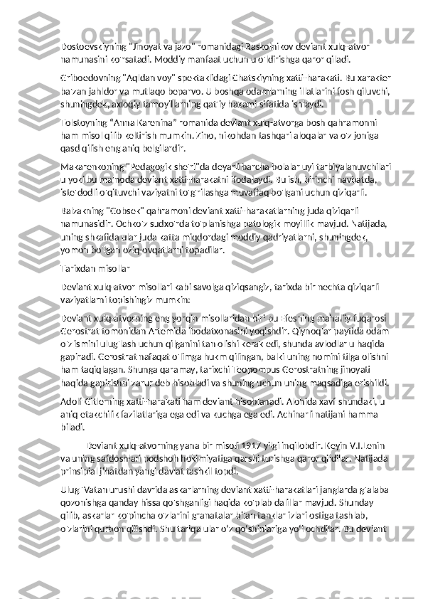 Dostoevskiyning "Jinoyat va jazo" romanidagi Raskolnikov deviant xulq-atvor 
namunasini ko'rsatadi. Moddiy manfaat uchun u o'ldirishga qaror qiladi.
Griboedovning "Aqldan voy" spektaklidagi Chatskiyning xatti-harakati. Bu xarakter
ba'zan jahldor va mutlaqo beparvo. U boshqa odamlarning illatlarini fosh qiluvchi, 
shuningdek, axloqiy tamoyillarning qat'iy hakami sifatida ishlaydi.
Tolstoyning “Anna Karenina” romanida deviant xulq-atvorga bosh qahramonni 
ham misol qilib keltirish mumkin. Zino, nikohdan tashqari aloqalar va o'z joniga 
qasd qilish eng aniq belgilardir.
Makarenkoning "Pedagogik she'ri"da deyarli barcha bolalar uyi tarbiyalanuvchilari
u yoki bu ma'noda deviant xatti-harakatni ifodalaydi. Bu ish, birinchi navbatda, 
iste'dodli o'qituvchi vaziyatni to'g'rilashga muvaffaq bo'lgani uchun qiziqarli.
Balzakning "Gobsek" qahramoni deviant xatti-harakatlarning juda qiziqarli 
namunasidir. Ochko'z sudxo'rda to'planishga patologik moyillik mavjud. Natijada, 
uning shkafida ular juda katta miqdordagi moddiy qadriyatlarni, shuningdek, 
yomon bo'lgan oziq-ovqatlarni topadilar.
Tarixdan misollar
Deviant xulq-atvor misollari kabi savolga qiziqsangiz, tarixda bir nechta qiziqarli 
vaziyatlarni topishingiz mumkin:
Deviant xulq-atvorning eng yorqin misollaridan biri bu Efesning mahalliy fuqarosi 
Gerostrat tomonidan Artemida ibodatxonasini yoqishdir. Qiynoqlar paytida odam 
o'z ismini ulug'lash uchun qilganini tan olishi kerak edi, shunda avlodlar u haqida 
gapiradi. Gerostrat nafaqat o'limga hukm qilingan, balki uning nomini tilga olishni 
ham taqiqlagan. Shunga qaramay, tarixchi Teopompus Gerostratning jinoyati 
haqida gapirishni zarur deb hisobladi va shuning uchun uning maqsadiga erishildi.
Adolf Gitlerning xatti-harakati ham deviant hisoblanadi. Alohida xavf shundaki, u 
aniq etakchilik fazilatlariga ega edi va kuchga ega edi. Achinarli natijani hamma 
biladi.
Deviant xulq-atvorning yana bir misoli 1917 yilgi inqilobdir. Keyin V.I.Lenin 
va uning safdoshlari podshoh hokimiyatiga qarshi turishga qaror qildilar. Natijada 
prinsipial jihatdan yangi davlat tashkil topdi.
Ulug 'Vatan urushi davrida askarlarning deviant xatti-harakatlari janglarda g'alaba 
qozonishga qanday hissa qo'shganligi haqida ko'plab dalillar mavjud. Shunday 
qilib, askarlar ko'pincha o'zlarini granatalar bilan tanklar izlari ostiga tashlab, 
o'zlarini qurbon qilishdi. Shu tariqa ular o‘z qo‘shinlariga yo‘l ochdilar. Bu deviant  