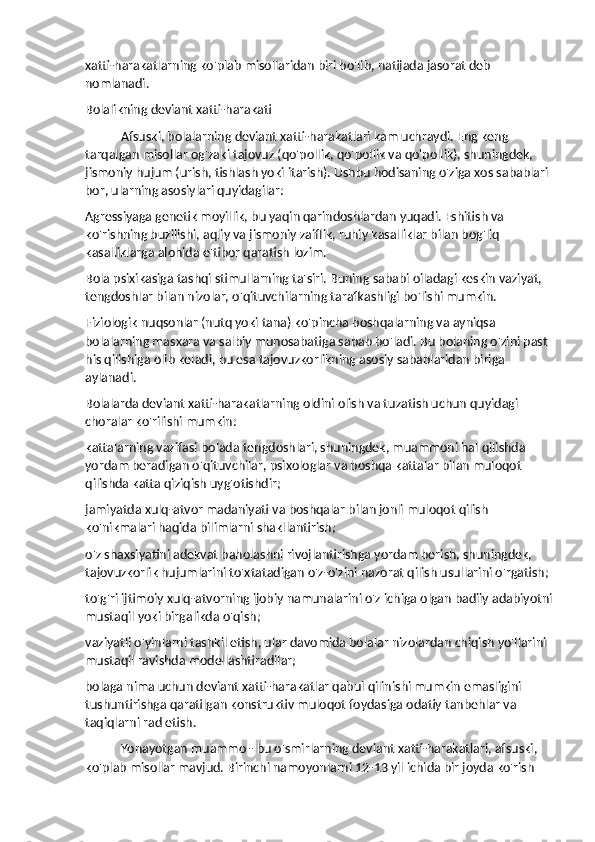 xatti-harakatlarning ko'plab misollaridan biri bo'lib, natijada jasorat deb 
nomlanadi.
Bolalikning deviant xatti-harakati
Afsuski, bolalarning deviant xatti-harakatlari kam uchraydi. Eng keng 
tarqalgan misollar og'zaki tajovuz (qo'pollik, qo'pollik va qo'pollik), shuningdek, 
jismoniy hujum (urish, tishlash yoki itarish). Ushbu hodisaning o'ziga xos sabablari 
bor, ularning asosiylari quyidagilar:
Agressiyaga genetik moyillik, bu yaqin qarindoshlardan yuqadi. Eshitish va 
ko'rishning buzilishi, aqliy va jismoniy zaiflik, ruhiy kasalliklar bilan bog'liq 
kasalliklarga alohida e'tibor qaratish lozim.
Bola psixikasiga tashqi stimullarning ta'siri. Buning sababi oiladagi keskin vaziyat, 
tengdoshlar bilan nizolar, o'qituvchilarning tarafkashligi bo'lishi mumkin.
Fiziologik nuqsonlar (nutq yoki tana) ko'pincha boshqalarning va ayniqsa 
bolalarning masxara va salbiy munosabatiga sabab bo'ladi. Bu bolaning o'zini past 
his qilishiga olib keladi, bu esa tajovuzkorlikning asosiy sabablaridan biriga 
aylanadi.
Bolalarda deviant xatti-harakatlarning oldini olish va tuzatish uchun quyidagi 
choralar ko'rilishi mumkin:
kattalarning vazifasi bolada tengdoshlari, shuningdek, muammoni hal qilishda 
yordam beradigan o'qituvchilar, psixologlar va boshqa kattalar bilan muloqot 
qilishda katta qiziqish uyg'otishdir;
jamiyatda xulq-atvor madaniyati va boshqalar bilan jonli muloqot qilish 
ko'nikmalari haqida bilimlarni shakllantirish;
o'z shaxsiyatini adekvat baholashni rivojlantirishga yordam berish, shuningdek, 
tajovuzkorlik hujumlarini to'xtatadigan o'z-o'zini nazorat qilish usullarini o'rgatish;
to'g'ri ijtimoiy xulq-atvorning ijobiy namunalarini o'z ichiga olgan badiiy adabiyotni
mustaqil yoki birgalikda o'qish;
vaziyatli o'yinlarni tashkil etish, ular davomida bolalar nizolardan chiqish yo'llarini 
mustaqil ravishda modellashtiradilar;
bolaga nima uchun deviant xatti-harakatlar qabul qilinishi mumkin emasligini 
tushuntirishga qaratilgan konstruktiv muloqot foydasiga odatiy tanbehlar va 
taqiqlarni rad etish.
Yonayotgan muammo - bu o'smirlarning deviant xatti-harakatlari, afsuski, 
ko'plab misollar mavjud. Birinchi namoyonlarni 12-13 yil ichida bir joyda ko'rish  