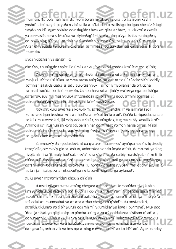 mumkin. Bu bola hali ham dunyoni bolaning idrokiga ega bo'lgan eng xavfli 
yoshdir, lekin ayni paytda o'zini kattalar sifatida ko'rsatishga bo'lgan cheksiz istagi 
paydo bo'ldi. Agar bolalar odatdagidek harakat qilsalar ham, bu davrni o'tkazib 
yubormaslik kerak. Musiqa va kiyimdagi imtiyozlarning o'zgarishi, shuningdek, 
qo'pollikning birinchi ko'rinishlari tashvish beruvchi signalga aylanishi mumkin. 
Agar o'z vaqtida tarbiyaviy choralar ko'rilmasa, bu quyidagi oqibatlarga olib kelishi
mumkin:
uydan qochish va sarsonlik;
chekish, shuningdek spirtli ichimliklar va giyohvand moddalarni iste'mol qilish;
O'smirlarning salbiy va ijobiy deviant xatti-harakatlariga ma'lum misollar 
mavjud. Birinchisi bilan hamma narsa aniq bo'lsa-da, ko'pchilik ikkinchisini oddiy 
ko'rinish sifatida qabul qiladi. Bu o'qish yoki jismoniy rivojlanishda ortiqcha 
harakat haqida bo'lishi mumkin. Ushbu harakatlar ijobiy ma'noga ega bo'lishiga 
qaramay, sevimli mashg'ulotlar tengdoshlari bilan muloqot o'rnini bosmasligi 
uchun bolaning o'ziga tortilmasligini ta'minlash kerak.
Deviant xulq-atvorga alkogolizm, sarsonlik, banditizm va jamiyat faol 
kurashayotgan boshqa ko'plab hodisalar misol bo'la oladi. Qoida tariqasida, sabab
bolalik muammolari, ijtimoiy adolatsizlik, shuningdek, tug'ma ruhiy kasalliklardir. 
Ammo shuni tushunish kerakki, og'ish har doim ham yomon narsa emas. Misol 
uchun, biz fan-texnika taraqqiyotining rivojlanishi uchun ijobiy og'ishlarga ega 
bo'lgan odamlarga ko'p qarzdormiz.
Zamonaviy dunyoda deviant xulq-atvor muammosi ayniqsa keskin. Iqtisodiy
tengsizlik, ommaviy globallashuv, axborotdan erkin foydalanish, demokratiyaning 
rivojlanishi va ijtimoiy hodisalar ko'pincha o'smirlarda salbiy reaktsiyalarni keltirib 
chiqaradi. Yoshlar adolatsizlikka, o'rnatilgan yoki o'rnatilgan axloqiy tamoyillarga 
qarshi isyon ko'tarishadi. Ko'pincha bu norozilik nafaqat yosh "inqilobchi" ga, balki
butun jamiyatga zarar etkazadigan o'ta xavfli shakllarga aylanadi.
Xulq-atvor me'yorlaridan chetga chiqish
Ruxsat etilgan narsalarning chegaralari insoniyat tomonidan rivojlanish 
jarayonida uzoq vaqtdan beri belgilab qo'yilgan. Jamiyatning barcha qatlamlarida 
kuzatilishi mumkin bo'lgan deviant xatti-harakatlar umume'tirof etilgan me'yorlar,
urf-odatlar, munosabat va an'analardan chetga chiqishdir. Bu nostandart, 
atrofdagi dunyo yoki bir guruh odamlarning umidlariga javob bermaydi. Mutlaqo 
ideal jamiyat yo'qligi aniq: ko'pincha uning a'zolari qoidalardan istisno qiladilar, 
qonunlarni chetlab o'tadilar va belgilangan vazifalarni bajarmaydilar. Ammo bu 
reaktsiya tajovuzkor yoki halokatli rangga ega emas, aksincha, u ayyorlik, 
dangasalik, ochko'zlik va boshqalarning elementlari bilan to'ldiriladi. Agar bunday  