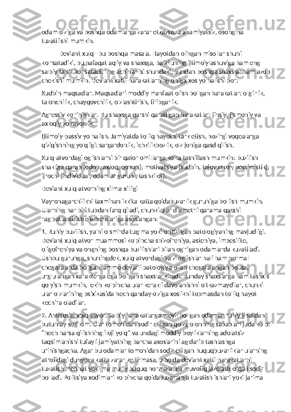 odam o'ziga va boshqa odamlarga zarar etkazsa, u ahamiyatsiz, osongina 
tuzatilishi mumkin.
Deviant xulq - bu boshqa masala. Hayotdan olingan misollar shuni 
ko'rsatadiki, bu nafaqat aqliy va shaxsga, balki uning ijtimoiylashuviga ham eng 
salbiy ta'sir ko'rsatadi. Eng achinarlisi shundaki, bundan boshqa shaxslar ham azob
chekishi mumkin. Deviant xatti-harakatlarning o'ziga xos yo'nalishi bor:
Xudbin maqsadlar. Maqsadlari moddiy manfaat olish bo'lgan harakatlar: o'g'irlik, 
talonchilik, chayqovchilik, o'zlashtirish, firibgarlik.
Agressiv ko'rinishlar. Bu shaxsga qarshi qaratilgan harakatlar: jinsiy, jismoniy va 
axloqiy zo'ravonlik.
Ijtimoiy-passiv yo'nalish. Jamiyatda to'liq hayotni tark etish, hozirgi voqealarga 
qiziqishning yo'qligi: sargardonlik, ichkilikbozlik, o'z joniga qasd qilish.
Xulq-atvordagi og'ishlarni bir qator omillarga ko'ra tasniflash mumkin: buzilish 
shakliga qarab (odob, axloq, qonun); motivatsiya (xudbin, tajovuzkor, pessimistik);
ijrochi (individual, odamlar guruhi, tashkilot).
Deviant xulq-atvorning xilma-xilligi
Vayronagarchilikni taxminan ikkita katta qoidabuzarlik guruhiga bo'lish mumkin. 
Ularning har biri tubdan farq qiladi, chunki ular diametrli qarama-qarshi 
rag'batlantirish elementlariga asoslangan:
1. Ruhiy buzilish, ya'ni o'smirda tug'ma yoki orttirilgan patologiyaning mavjudligi. 
Deviant xulq-atvor muammosi ko'pincha shizofreniya, asteniya, imbesilite, 
oligofreniya va ongning boshqa buzilishlari bilan og'rigan odamlarda kuzatiladi. 
Ushbu guruhga, shuningdek, xulq-atvordagi ba'zi og'ishlar hali ham normal 
chegaralarda bo'lgan, ammo deyarli patologiya bilan chegaralangan bo'lsa, 
urg'ulangan xarakterga ega bo'lgan shaxslar kiradi. Bunday shaxslarga ham tashxis
qo'yish mumkin, lekin ko'pincha ular kerakli davolanishni o'tkazmaydilar, chunki 
ular o'zlarining psixikasida hech qanday o'ziga xoslikni topmasdan to'liq hayot 
kechira oladilar.
2. Antisosial xulq-atvor. Salbiy harakatlarga moyil bo'lgan odamlar ruhiy jihatdan 
butunlay sog'lom. Ular tomonidan sodir etilgan qo'zg'olonning sabablari juda ko'p:
"hech narsa qilishning iloji yo'q" va undagi moddiy boyliklarning adolatsiz 
taqsimlanishi tufayli jamiyatning barcha asoslarini ag'darib tashlashga 
urinishgacha. Agar bu odamlar tomonidan sodir etilgan huquqbuzarliklar ularning 
atrofidagi dunyoga katta zarar keltirmasa, u holda deviant xatti-harakatlarni 
tuzatish mehnat yoki ma'muriy huquq normalariga muvofiq jazolash orqali sodir 
bo'ladi. Politsiya xodimlari ko'pincha qoidabuzarlarga tuzatish ishlari yoki jarima  