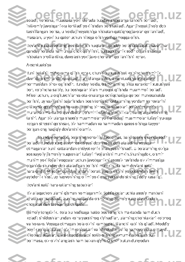 soladi; korxona, muassasa yoki idorada bunday shaxslarga tanbeh beriladi, 
intizomiy javobgarlikka tortiladi yoki ishdan bo'shatiladi. Agar jinoyat jinoiy deb 
tasniflangan bo'lsa, u holda jinoyatchiga nisbatan qattiqroq jazolar qo'llaniladi, 
masalan, u yoki bu qator uchun hibsga olish yoki qamoqqa olish.
Deviant xulq-atvorning boshlang'ich nuqtalari qanday bo'lishidan qat'i nazar, har 
qanday holatda ham unga chek qo'yilishi, huquqbuzarlik sodir etgan shaxsga 
nisbatan profilaktika, davolash yoki jazo choralari qo'llanilishi kerak.
Aksentuatsiya
Buni batafsil muhokama qilish kerak, chunki bu xususiyat ko'pincha o'smirlik 
davrida o'smirlarda kuzatiladi. Ta'kidlanganidek, aksentuatsiya xulq-atvor 
normasidan biroz og'ishdir. Bunday holda, o'smirlarning bitta xarakterli xususiyati 
bor, ko'pincha salbiy, bu boshqalar bilan muloqot qilishda muammoli bo'ladi. 
Misol uchun, u o'qituvchilar va ota-onalarga ochiqchasiga qo'pol munosabatda 
bo'lishi, uy vazifasini bajarishdan bosh tortishi, kattalarning yordam so'rovlarini 
e'tiborsiz qoldirishi va hokazo. Buning bir necha sabablari bo'lishi mumkin: 
murakkab maktab o'quv dasturi, o'smirlikdagi qiyinchiliklar, balog'atga etishning 
ta'siri. Agar biz ularga shaxsiy muammolar yoki oiladagi muammolar tufayli yuzaga
kelgan stressni qo'shsak, biz hammadan va hammadan qasos olishga tayyor 
bo'lgan eng haqiqiy deviantni olamiz.
Shunday bo'ladiki, bolaning noroziligi faol emas, balki passiv shaklda sodir 
bo'ladi. Bunday xulq-atvor reaktsiyasi depressiya deb ataladi va voyaga 
etmaganlar buni kattalardan ehtiyotkorlik bilan yashirishadi. U bolalarning o'ziga 
xos xayoliy jismoniy nuqsonlari tufayli rivojlanishi mumkin.Shuningdek, o'smir 
muhim yoki fojiali voqealar uchun javobgarlikni asossiz ravishda o'z zimmasiga 
olganida shunday deb ataladigan bo'lishi mumkin. Bu ham deviant xatti-
harakatdir. Misollar quyidagilardan iborat: yaqin kishini yo'qotishdan keyin 
aybdorlik hissi, uy hayvonining o'limi yoki eng yaxshi do'stning jiddiy kasalligi.
Deviant xatti-harakatlarning sabablari
Biz allaqachon ularni qisman nomlaganmiz. Sotsiologlar uchta asosiy manbani 
ajratib ko'rsatishadi, buning natijasida o'smirning ijtimoiy xulq-atvori odob 
chegarasidan tashqariga chiqadi:
Ijtimoiy tengsizlik. Bola bu hodisaga hatto boshlang'ich maktabda ham duch 
keladi: sinfdoshlar undan ko'ra yaxshiroq kiyinadilar, ularning cho'ntaklari ko'proq 
va hokazo. Voyaga etmagan bola o'zini kambag'al, tilanchi kabi his qiladi. Moddiy 
boylik yo‘qligi tufayli o‘z imkoniyatlari va iste’dodini to‘liq namoyon eta olmaydi. 
Kitoblar, atlaslar, entsiklopediyalarni sotib olishingiz mumkin bo'lgan pul 
bo'lmasa, o'z-o'zini anglash ham ba'zan qiyin. O'smir butun dunyodan  