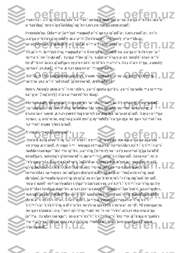 mashhur. Uning tipologiyasi hurmatli axloqiy qadriyatlar va ularga erishish usullari
o'rtasidagi bo'shliq sifatidagi og'ish tushunchasiga asoslanadi:
Innovatsiya. Odamlar jamiyat maqsadlarini qabul qiladilar, tushunadilar, lekin 
ularga erishishning oddiy usullarini (fohishalar, moliyaviy piramidalar 
yaratuvchilari, shantajchilar, buyuk olimlar) inkor etadilar.
Ritualizm. Jamiyatning maqsadlari e'tiborga olinmaydi va ularga erishish yo'llari 
bema'ni bo'lib qoladi. Bunga misol qilib, hujjatlarning yuzlab batafsil shakllarini 
to'ldirishni talab qiladigan byurokratni keltirish mumkin.  Shu bilan birga, u asosiy 
narsani unutadi: nima uchun qog'ozlar imzolangan.
Retritizm - bu haqiqatdan qochish. Shaxs maqsadlarni va ularga erishishning 
barcha usullarini rad etadi (giyohvand, uysiz odam).
Isyon. Axloqiy asoslarni inkor etish, ularni qayta qurish, ularni yanada mukammal 
va ilg'or (inqilobiy) bilan almashtirish istagi.
Merton xatti-harakatlari bizga og'ish har doim ham salbiy emasligini ko'rsatadi. 
Darhaqiqat, inqilobchining harakatlarida hech qanday yomon narsa yo'q, u 
shunchaki hayot uchun yaxshiroq sharoit yaratishga harakat qiladi. Buyuk olimga 
kelsak, u, aksincha, ozgina g'alati yoki g'ayrioddiyliklarga ega bo'lgan hurmatli va 
hurmatli shaxs hisoblanadi.
Alkogolizm va giyohvandlik
Deviant xulq-atvorning bu ikki shakli o'smirlar orasida boshqalarga qaraganda 
ko'proq uchraydi. Alkogolizm - voyaga etmaganlar tomonidan spirtli ichimliklarni 
haddan tashqari iste'mol qilish, ularning jismoniy va ruhiy salomatligiga tahdid 
soladigan, patologik giyohvandlik, qaramlikni keltirib chiqaradi. Sabablari ko'p: 
irsiy qaramlik, tug'ma sindrom, individual shaxsiy xususiyatlar, noqulay muhit, 
qiziquvchanlik. Spirtli ichimliklarni iste'mol qiladigan maktab o'quvchilari 
tomonidan namoyon bo'ladigan deviant xatti-harakatlar rivojlanishning past 
darajasi, jamoada talabning yo'qligi va o'ziga ishonchsizlikning oqibati bo'ladi. 
Bolani xavfli kompaniyadan chiqarib tashlash va uni spirtli ichimliklarning salbiy 
ta'siridan tezda qutqarish uchun jabrlanuvchini hayajonli faoliyatni, shuningdek, 
boshqa usullar yordamida o'zini o'zi tasdiqlash namunasini ko'rsatadigan oddiy 
do'stlarni topish kerak. Shuningdek, jamiyat voyaga etmaganlarning spirtli 
ichimliklar ichishining oldini olish bo'yicha qonuniy choralar ko'rdi: 18 yoshgacha 
bo'lgan shaxslar, o'g'li yoki qizining mast bo'lib ko'rinishi uchun ota-onalarga 
jarima. Bundan tashqari, bolalarni spirtli ichimliklarni iste'mol qilishga o'rgatish 
ma'muriy va jinoyat qonunchiligining moddalari bilan jazolanadigan jinoyat 
hisoblanadi. 