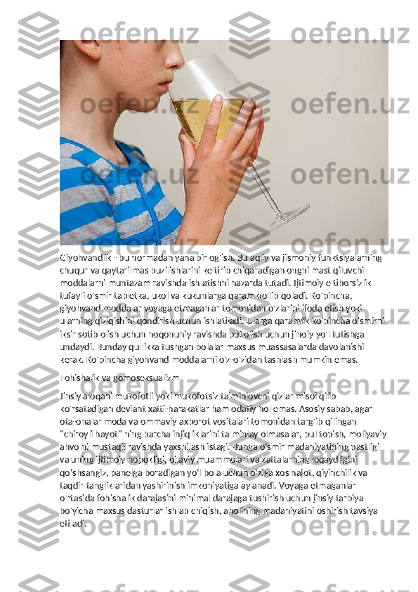 Giyohvandlik - bu normadan yana bir og'ish. Bu aqliy va jismoniy funktsiyalarning 
chuqur va qaytarilmas buzilishlarini keltirib chiqaradigan ongni mast qiluvchi 
moddalarni muntazam ravishda ishlatishni nazarda tutadi. Ijtimoiy e'tiborsizlik 
tufayli o'smir tabletka, ukol va kukunlarga qaram bo'lib qoladi. Ko'pincha, 
giyohvand moddalar voyaga etmaganlar tomonidan o'zlarini ifoda etish yoki 
ularning qiziqishini qondirish uchun ishlatiladi. Ularga qaramlik ko'pincha o'smirni 
iksir sotib olish uchun noqonuniy ravishda pul olish uchun jinoiy yo'l tutishga 
undaydi. Bunday qullikka tushgan bolalar maxsus muassasalarda davolanishi 
kerak. Ko'pincha giyohvand moddalarni o'z-o'zidan tashlash mumkin emas.
Fohishalik va gomoseksualizm
Jinsiy aloqani mukofotli yoki mukofotsiz ta'minlovchi qizlar misol qilib 
ko'rsatadigan deviant xatti-harakatlar ham odatiy hol emas. Asosiy sabab, agar 
ota-onalar moda va ommaviy axborot vositalari tomonidan targ'ib qilingan 
"chiroyli hayot" ning barcha injiqliklarini ta'minlay olmasalar, pul topish, moliyaviy
ahvolni mustaqil ravishda yaxshilash istagi. Bunga o‘smir madaniyatining pastligi 
va uning ijtimoiy nopokligi, oilaviy muammolari va kattalarning loqaydligini 
qo‘shsangiz, panelga boradigan yo‘l bola uchun o‘ziga xos najot, qiyinchilik va 
taqdir tangliklaridan yashirinish imkoniyatiga aylanadi. Voyaga etmaganlar 
o'rtasida fohishalik darajasini minimal darajaga tushirish uchun jinsiy tarbiya 
bo'yicha maxsus dasturlar ishlab chiqish, aholining madaniyatini oshirish tavsiya 
etiladi. 