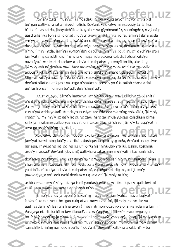 Deviant xulq - muayyan jamoadagi ijtimoiy xulq-atvor me'yorlariga zid 
bo'lgan xatti-harakatlarni sodir etish. Deviant xulq-atvorning asosiy turlariga, 
birinchi navbatda, jinoyatchilik, alkogolizm va giyohvandlik, shuningdek, o'z joniga
qasd qilish va fohishalik kiradi. E.Dyurkgeymning fikriga ko'ra, jamiyat darajasida 
me'yoriy nazoratning zaiflashishi bilan xatti-harakatlarning og'ish ehtimoli sezilarli 
darajada oshadi. R.Mertonning anomiya nazariyasiga ko'ra, deviant xulq-atvor, 
birinchi navbatda, jamiyat tomonidan qabul qilingan va belgilangan qadriyatlarga 
jamiyatning qaysidir qismi erisha olmaganida yuzaga keladi. Sotsializatsiya 
nazariyasi kontekstida odamlar deviant xulq-atvorga moyil bo'lib, ularning 
ijtimoiylashuvi deviant xatti-harakatlarning ayrim elementlarini (zo'ravonlik, 
axloqsizlik) rag'batlantirish yoki e'tiborsiz qoldirish sharoitida sodir bo'ladi. 
Stigmatizatsiya nazariyasida deviant xulq-atvorning paydo bo'lishi shaxsni ijtimoiy 
deviant sifatida aniqlash va unga nisbatan repressiv yoki tuzatish choralarini 
qo'llash orqali mumkin bo'ladi, deb ishoniladi.
Butun dunyo, ijtimoiy hayot va har bir inson o'z mavjudligi va rivojlanishi 
o'qidan chetga chiqishga moyildir. Ushbu og'ishning sababi insonning atrofidagi 
dunyo, ijtimoiy muhit va o'zi bilan munosabatlari va o'zaro ta'sirining o'ziga xos 
xususiyatlarida yotadi. Bunday xususiyat asosida odamlarning psixofizik, ijtimoiy-
madaniy, ma'naviy-axloqiy holati va xatti-harakatlarida yuzaga keladigan xilma-
xillik jamiyatning gullab-yashnashi, uni takomillashtirish va ijtimoiy taraqqiyotni 
amalga oshirishning shartidir.
Xulq-atvordagi og'ish - deviant xulq - demak, inson rivojlanishining, butun 
jamiyat hayotining tabiiy shartidir. Boshqacha qilib aytganda, deviant xulq-atvor 
bo'lgan, mavjud va bo'ladi va bu uni o'rganishning dolzarbligi. Ushbu testning 
asosiy maqsadi deviant (deviant) xatti-harakatlarning mohiyatini tushunishdir.
deviant xulq-atvorni aniqlash va uning namoyon bo'lishining turli shakllari bilan 
shug'ullanish. Xususan, ijtimoiy ijodiy xarakterga ega, ijtimoiy innovatsiya mahsuli 
yoki in’ikosi bo‘lgan deviant xulq-atvorni, vujudga keladigan yoki ijtimoiy 
patologiyaga yo‘l ochuvchi deviant xulq-atvorni ijtimoiy salbiy;
ushbu muammoni o'rganishga turli yondashuvlarni ko'rib chiqish orqali deviant 
xatti-harakatlarning sabablarini tushunish.
Ijtimoiylashuv jarayoni (shaxsning ma'lum bir jamiyatda muvaffaqiyatli 
ishlashi uchun zarur bo'lgan xulq-atvor namunalarini, ijtimoiy me'yorlar va 
qadriyatlarni o'zlashtirish jarayoni) inson ijtimoiy etuklikka erishganida ma'lum bir 
darajaga etadi, bu bilan tavsiflanadi. shaxsning yaxlit ijtimoiy maqomga ega 
bo'lishi (shaxsning jamiyatdagi mavqeini belgilovchi maqom). Biroq, ijtimoiylashuv
jarayonida muvaffaqiyatsizliklar va muvaffaqiyatsizliklar mumkin. Ijtimoiylashuv 
kamchiliklarining namoyon bo'lishi deviant (deviant) xatti-harakatlardir - bu  