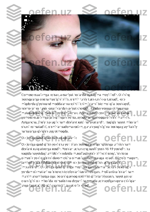 Gomoseksualizmga kelsak, aksariyat hollarda bu tug'ma moyillikdir. O'zining 
boshqalarga o'xshamasligini bilib, o'smir ruhiy tushkunlikka tushadi, ko'p 
miqdorda giyohvand moddalar va spirtli ichimliklarni iste'mol qila boshlaydi, 
nevrozlar va ruhiy kasalliklardan aziyat chekadi. Bunday voyaga etmaganga 
mutaxassisning malakali yordami kerak. Agar u aldash yoki majburlash orqali 
gomoseksualizmga jalb qilingan bo'lsa, aybdorlar qamoqqa olinishi mumkin. 
Aytgancha, jinsiy buzuqlik ham deviant xatti-harakatlardir. Haqiqiy hayot misollari 
shuni ko'rsatadiki, o'smirlar sadomazoxizm, guruh yaqinligi va boshqa g'ayritabiiy 
narsalarga qiziqish uyg'otmoqda.
O'z joniga qasd qilish va huquqbuzarlik
O'z joniga qasd qilish yoki shu yo'l bilan boshqalarni qo'rqitishga urinish ham 
deviant xulq-atvorga xosdir. Yoshlar uchun eng xavfli yosh 16-19 yoshdir: bu 
vaqtda hayotdagi umidsizlik odatda muvaffaqiyatsiz birinchi sevgi, ish topa 
olmaslik yoki o'qishni davom ettira olmaslik tufayli yuzaga keladi. Ijtimoiy maqom,
jamiyat bilan ziddiyat va stress ham o'z joniga qasd qilish uchun kuchli 
impulslardir. O'z joniga qasd qilishga moyil bo'lgan odamlar uchun psixologik 
yordam xizmatlari va ishonch telefonlari tashkil etilgan. Profilaktika ishlari ham 
muhim ahamiyatga ega: bolani quvnoq optimist qilib tarbiyalash, hayot go'zal 
ekanligini o'z misolida ko'rsatish va deyarli hammada uchraydigan qora chiziqlar 
unga faqat xilma-xillik va tortli lazzat olib keladi. 