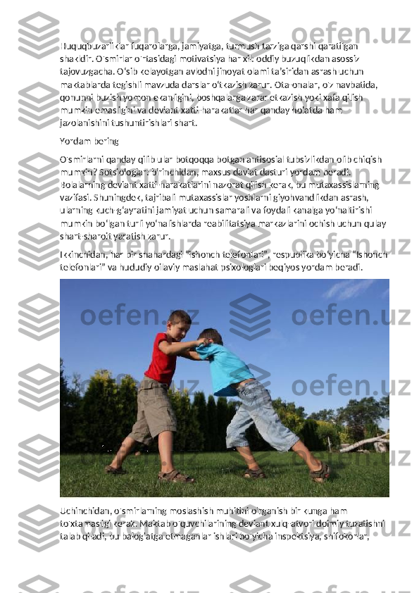 Huquqbuzarliklar fuqarolarga, jamiyatga, turmush tarziga qarshi qaratilgan 
shakldir. O'smirlar o'rtasidagi motivatsiya har xil: oddiy buzuqlikdan asossiz 
tajovuzgacha. O‘sib kelayotgan avlodni jinoyat olami ta’siridan asrash uchun 
maktablarda tegishli mavzuda darslar o‘tkazish zarur. Ota-onalar, o'z navbatida, 
qonunni buzish yomon ekanligini, boshqalarga zarar etkazish yoki xafa qilish 
mumkin emasligini va deviant xatti-harakatlar har qanday holatda ham 
jazolanishini tushuntirishlari shart.
Yordam bering
O'smirlarni qanday qilib ular botqoqqa botgan antisosial tubsizlikdan olib chiqish 
mumkin? Sotsiologlar: birinchidan, maxsus davlat dasturi yordam beradi. 
Bolalarning deviant xatti-harakatlarini nazorat qilish kerak, bu mutaxassislarning 
vazifasi. Shuningdek, tajribali mutaxassislar yoshlarni giyohvandlikdan asrash, 
ularning kuch-g‘ayratini jamiyat uchun samarali va foydali kanalga yo‘naltirishi 
mumkin bo‘lgan turli yo‘nalishlarda reabilitatsiya markazlarini ochish uchun qulay 
shart-sharoit yaratish zarur.
Ikkinchidan, har bir shahardagi “ishonch telefonlari”, respublika bo‘yicha “Ishonch
telefonlari” va hududiy oilaviy maslahat psixologlari beqiyos yordam beradi.
Uchinchidan, o'smirlarning moslashish muhitini o'rganish bir kunga ham 
to'xtamasligi kerak. Maktab o'quvchilarining deviant xulq-atvori doimiy tuzatishni 
talab qiladi, bu balog'atga etmaganlar ishlari bo'yicha inspektsiya, shifokorlar,  