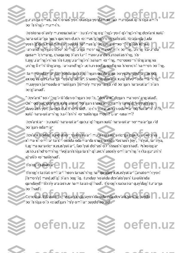 guruhiga emas, balki onasi yoki otasiga yordam so'rab murojaat qilishiga amin 
bo'lishingiz mumkin.
Do'stona oilaviy munosabatlar - bu sizning o'g'lingiz yoki qizingizning deviant xatti-
harakatlariga hech qachon duch kelmasligingizning kafolati. Kelajakda juda 
yoshligidan muammolar paydo bo'lmasligi uchun g'amxo'rlik qilish kerak. 
Farzandingizga e'tibor bering: unga mehr va muloyimlik bering, uning huzurida 
qasam ichmang, chaqaloq bilan turli mavzularda suhbatlashing, his-
tuyg'ularingizni va his-tuyg'ularingizni baham ko'ring, merosxo'rni tinglang va 
uning fikrini tinglang. Farzandingiz uchun sodiq, sodiq va ishonchli hamroh bo'ling.
Hamma odamlar jamiyatda qabul qilingan qoidalarga bo'ysunmaydilar, axloq, 
axloq va qonunlarga rioya qiladilar. Shaxsning deviant xulq-atvori odamlarning 
muayyan jamoada o'rnatilgan ijtimoiy me'yorlarga zid bo'lgan harakatlari bilan 
belgilanadi.
"Deviant" so'zi ingliz tilidan olingan bo'lib, "deviant" degan ma'noni anglatadi. 
Oxir oqibat, deviant xulq-atvori bo'lgan shaxslar umumiy tanqid, izolyatsiya, 
davolash yoki jazoga duch kelishadi. Lekin nima uchun odamlar oqibatlarini bilib, 
xatti-harakatlarning buzilishini ko'rsatishga moyil? Ular kasalmi?
Deviantlar - bu xatti-harakatlari qabul qilingan xatti-harakatlar normalariga zid 
bo'lgan odamlar
Deviant tipdagi xulq-atvor reaktsiyalari murakkab xarakterga ega. Ular ko'p va 
xilma-xil omillar ta'siri ostida odamlarda shakllanadi. Yashash joyi, irsiyat, tarbiya, 
tug'ma xarakter xususiyatlari, faoliyat doirasi o'z hissasini qo'shadi. Psixologlar 
ushbu sindromning rivojlanishiga ta'sir qiluvchi asosiy omillarning ikkita guruhini 
ajratib ko'rsatishadi.
Biologik sabablar
Biologik tabiat omillari inson tanasining har qanday xususiyatlari (anatomik yoki 
jismoniy) mavjudligi bilan bog'liq. Bunday holatda deviatsiyani tuzatishda 
qandaydir tibbiy aralashuv ham talab qilinadi. Biologik sabablar quyidagi turlarga 
bo'linadi:
Genetika.   Intrauterin rivojlanish jarayonida odamda deviatsiyaning paydo 
bo'lishiga olib keladigan irsiy omillar paydo bo'ladi. 