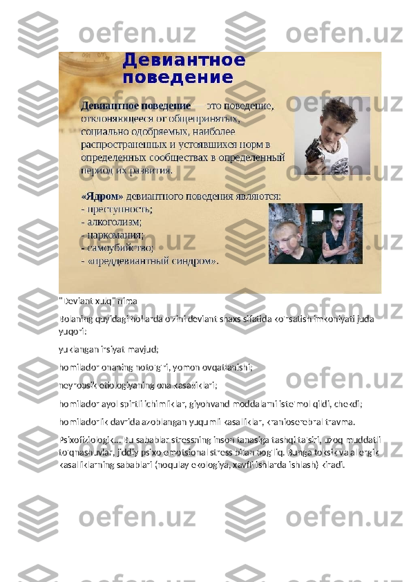 "Deviant xulq" nima
Bolaning quyidagi hollarda o'zini deviant shaxs sifatida ko'rsatish imkoniyati juda 
yuqori:
yuklangan irsiyat mavjud;
homilador onaning noto'g'ri, yomon ovqatlanishi;
neyropsik etiologiyaning ona kasalliklari;
homilador ayol spirtli ichimliklar, giyohvand moddalarni iste'mol qildi, chekdi;
homiladorlik davrida azoblangan yuqumli kasalliklar, kranioserebral travma.
Psixofiziologik... Bu sabablar stressning inson tanasiga tashqi ta'siri, uzoq muddatli
to'qnashuvlar, jiddiy psixo-emotsional stress bilan bog'liq. Bunga toksik va allergik 
kasalliklarning sabablari (noqulay ekologiya, xavfli ishlarda ishlash) kiradi. 