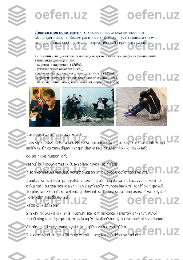 Buzg'unchilik nimaga olib keladi
Fiziologik... Ushbu toifaga shifokorlar insonda etarli ijtimoiylikni shakllantirishga 
salbiy ta'sir ko'rsatadigan har qanday tashqi belgilarni o'z ichiga oladi:
qo'pol nutq nuqsonlari;
tashqi jozibador emaslik (g'azablantiruvchi ko'rinish);
inson konstitutsiyasidagi yorqin nuqsonlar (pubfoot, deformatsiyalar).
Bunday kamchiliklar jamiyatda shaxsning o'zi haqida salbiy tasavvurni keltirib 
chiqaradi, bu esa boshqalar bilan g'ayritabiiy munosabatlarni keltirib chiqaradi. 
Ko'pincha fiziologik xarakterdagi deviant xatti-harakatlarning asoslari va belgilari 
bolalikdan paydo bo'ladi.
Psixologik sabablar
Shaxsning etuk shakllanishi uchun sog'lom psixologik sharoitlar zarur. Atrof-
muhitning ta'siriga qarab, bolada aqliy rivojlanishning ikki yo'nalishi shakllanadi:
Atrofdagi ijtimoiy madaniyatni jalb qilish va hurmat qilish.
Shaxs mavjud bo'lgan ijtimoiy muhitni begonalashtirish va rad etish. 