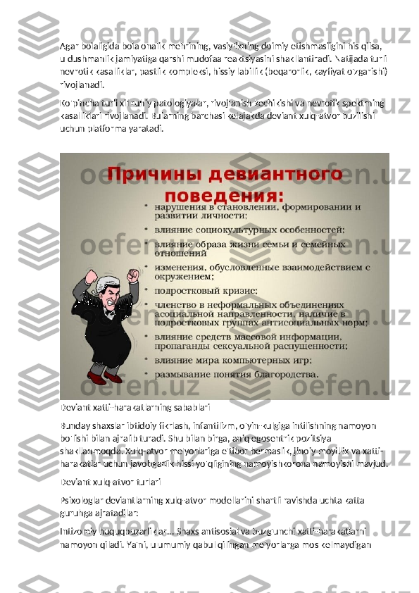 Agar bolaligida bola onalik mehrining, vasiylikning doimiy etishmasligini his qilsa, 
u dushmanlik jamiyatiga qarshi mudofaa reaktsiyasini shakllantiradi. Natijada turli 
nevrotik kasalliklar, pastlik kompleksi, hissiy labillik (beqarorlik, kayfiyat o'zgarishi)
rivojlanadi.
Ko'pincha turli xil ruhiy patologiyalar, rivojlanish kechikishi va nevrotik spektrning 
kasalliklari rivojlanadi. Bularning barchasi kelajakda deviant xulq-atvor buzilishi 
uchun platforma yaratadi.
Deviant xatti-harakatlarning sabablari
Bunday shaxslar ibtidoiy fikrlash, infantilizm, o'yin-kulgiga intilishning namoyon 
bo'lishi bilan ajralib turadi. Shu bilan birga, aniq egosentrik pozitsiya 
shakllanmoqda. Xulq-atvor me'yorlariga e'tibor bermaslik, jinoiy moyillik va xatti-
harakatlar uchun javobgarlik hissi yo'qligining namoyishkorona namoyishi mavjud.
Deviant xulq-atvor turlari
Psixologlar deviantlarning xulq-atvor modellarini shartli ravishda uchta katta 
guruhga ajratadilar:
Intizomiy huquqbuzarliklar... Shaxs antisosial va buzg'unchi xatti-harakatlarni 
namoyon qiladi. Ya'ni, u umumiy qabul qilingan me'yorlarga mos kelmaydigan  