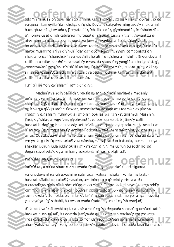 odamlarning salbiy xatti-harakatlarining turli shakllari, axloqiy illatlar doirasi, axloq
va qonun tamoyillaridan chetga chiqish. Deviant xulq-atvorning asosiy shakllarini 
huquqbuzarlik, jumladan, jinoyatchilik, ichkilikbozlik, giyohvandlik, fohishabozlik, 
o'z joniga qasd qilish kabilarga murojaat qilish odat tusiga kirgan. Deviant xulq-
atvorning ko'plab shakllari shaxsiy va jamoat manfaatlari o'rtasidagi ziddiyat 
holatini ko'rsatadi. Deviant xulq-atvor ko'pincha jamiyatni tark etishga, kundalik 
hayot muammolari va qiyinchiliklaridan qochishga, muayyan kompensatsion 
shakllar orqali ishonchsizlik va keskinlik holatini engishga urinishdir. Biroq, deviant
xatti-harakatlar har doim ham salbiy emas. Bu shaxsning yangilikka bo'lgan istagi, 
konservativni yengish urinishi bilan bog'liq bo'lishi mumkin, bu esa uning oldinga 
siljishiga to'sqinlik qiladi. Ilmiy, texnik va badiiy ijodning turli turlarini deviant 
xatti-harakatlar deb tasniflash mumkin.
Turli xil ijtimoiy og'ishlarni ko'rib chiqing.
Madaniy va aqliy zaifliklar. Sotsiologlarni birinchi navbatda madaniy 
og'ishlar, ya'ni ma'lum bir ijtimoiy jamoaning madaniy me'yorlardan chetga 
chiqishlari qiziqtiradi. Psixologlar, aksincha, shaxsiy tashkilot me'yorlaridan aqliy 
og'ishlarga qiziqishadi: psixozlar, nevrozlar va boshqalar. Odamlar ko'pincha 
madaniy og'ishlarni ruhiy og'ishlar bilan bog'lashga harakat qilishadi. Masalan, 
jinsiy og'ishlar, alkogolizm, giyohvandlik va boshqa ko'plab ijtimoiy xatti-
harakatlardagi og'ishlar shaxsiy tartibsizlik, boshqacha aytganda, ruhiy kasalliklar 
bilan bog'liq. Biroq, shaxsiy tartibsizlik deviant xatti-harakatlarning yagona sababi 
emas. Odatda, aqliy anormal shaxslar jamiyatda qabul qilingan barcha qoidalar va 
me'yorlarga to'liq mos keladi va aksincha, ruhiy jihatdan butunlay normal bo'lgan 
shaxslar uchun juda jiddiy og'ishlar xarakterlidir. Nima uchun bu sodir bo'ladi, 
degan savol sotsiologlarni ham, psixologlarni ham qiziqtiradi.
Individual va guruhli og'ishlar.
individual, alohida shaxs o'z submadaniyatining me'yorlarini rad etganda;
guruh, deviant guruh a'zosining submadaniyatiga nisbatan konformal xatti-
harakati sifatida qaraladi (masalan, umrining ko'p qismini yerto'lalarda 
o'tkazadigan qiyin oilalardan chiqqan o'smirlar. "Yerto'ladagi hayot" ularga oddiy 
ko'rinadi, ularning o'ziga xos " podval" axloq kodeksi, o'z qonunlari va madaniy 
komplekslari. Bu holda, o'smirlar o'zlarining submadaniyati me'yorlariga muvofiq 
yashaydiganligi sababli, hukmron madaniyatdan guruhli og'ish mavjud).
Birlamchi va ikkilamchi og'ishlar. Birlamchi og'ish deganda shaxsning deviant xatti-
harakati tushuniladi, bu odatda jamiyatda qabul qilingan madaniy me'yorlarga 
mos keladi. Bunday holda, shaxs tomonidan sodir etilgan og'ishlar shunchalik 
ahamiyatsiz va bag'rikeng bo'lib, u ijtimoiy jihatdan deviant sifatida tasniflanmaydi 