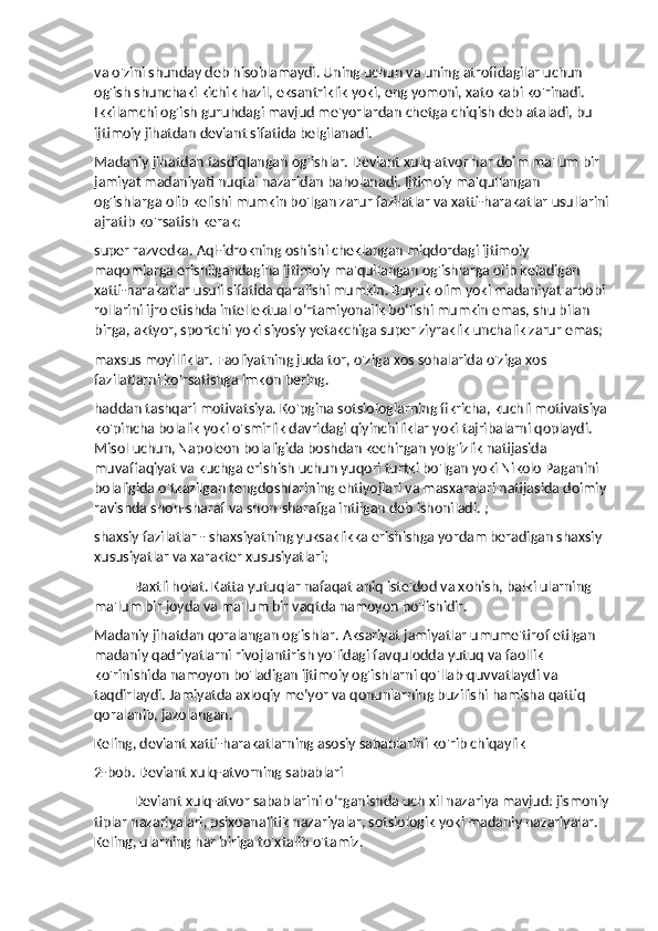 va o'zini shunday deb hisoblamaydi. Uning uchun va uning atrofidagilar uchun 
og'ish shunchaki kichik hazil, eksantriklik yoki, eng yomoni, xato kabi ko'rinadi. 
Ikkilamchi og'ish guruhdagi mavjud me'yorlardan chetga chiqish deb ataladi, bu 
ijtimoiy jihatdan deviant sifatida belgilanadi.
Madaniy jihatdan tasdiqlangan og'ishlar. Deviant xulq-atvor har doim ma'lum bir 
jamiyat madaniyati nuqtai nazaridan baholanadi. Ijtimoiy ma'qullangan 
og'ishlarga olib kelishi mumkin bo'lgan zarur fazilatlar va xatti-harakatlar usullarini
ajratib ko'rsatish kerak:
super razvedka. Aql-idrokning oshishi cheklangan miqdordagi ijtimoiy 
maqomlarga erishilgandagina ijtimoiy ma'qullangan og'ishlarga olib keladigan 
xatti-harakatlar usuli sifatida qaralishi mumkin. Buyuk olim yoki madaniyat arbobi 
rollarini ijro etishda intellektual o‘rtamiyonalik bo‘lishi mumkin emas, shu bilan 
birga, aktyor, sportchi yoki siyosiy yetakchiga super ziyraklik unchalik zarur emas;
maxsus moyilliklar. Faoliyatning juda tor, o'ziga xos sohalarida o'ziga xos 
fazilatlarni ko'rsatishga imkon bering.
haddan tashqari motivatsiya. Ko'pgina sotsiologlarning fikricha, kuchli motivatsiya 
ko'pincha bolalik yoki o'smirlik davridagi qiyinchiliklar yoki tajribalarni qoplaydi. 
Misol uchun, Napoleon bolaligida boshdan kechirgan yolg'izlik natijasida 
muvaffaqiyat va kuchga erishish uchun yuqori turtki bo'lgan yoki Nikolo Paganini 
bolaligida o'tkazilgan tengdoshlarining ehtiyojlari va masxaralari natijasida doimiy 
ravishda shon-sharaf va shon-sharafga intilgan deb ishoniladi. ;
shaxsiy fazilatlar - shaxsiyatning yuksaklikka erishishga yordam beradigan shaxsiy 
xususiyatlar va xarakter xususiyatlari;
Baxtli holat. Katta yutuqlar nafaqat aniq iste'dod va xohish, balki ularning 
ma'lum bir joyda va ma'lum bir vaqtda namoyon bo'lishidir.
Madaniy jihatdan qoralangan og'ishlar. Aksariyat jamiyatlar umume'tirof etilgan 
madaniy qadriyatlarni rivojlantirish yo'lidagi favqulodda yutuq va faollik 
ko'rinishida namoyon bo'ladigan ijtimoiy og'ishlarni qo'llab-quvvatlaydi va 
taqdirlaydi. Jamiyatda axloqiy me’yor va qonunlarning buzilishi hamisha qattiq 
qoralanib, jazolangan.
Keling, deviant xatti-harakatlarning asosiy sabablarini ko'rib chiqaylik
2-bob. Deviant xulq-atvorning sabablari
Deviant xulq-atvor sabablarini o‘rganishda uch xil nazariya mavjud: jismoniy
tiplar nazariyalari, psixoanalitik nazariyalar, sotsiologik yoki madaniy nazariyalar. 
Keling, ularning har biriga to'xtalib o'tamiz. 