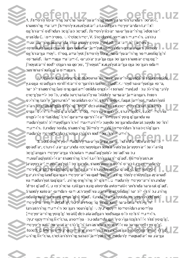 1. Jismoniy tiplarning barcha nazariyalarining asosiy sharti shundan iboratki, 
shaxsning ma'lum jismoniy xususiyatlari u tuzadigan me'yorlardan turli xil 
og'ishlarni oldindan belgilab beradi. Jismoniy tiplar nazariyalarining izdoshlari 
orasida C. Lombroso, E. Kretschmer, V. Sheldonni nomlash mumkin. Ushbu 
mualliflarning asarlarida bitta asosiy g'oya mavjud: ma'lum bir jismoniy 
konstitutsiyaga ega bo'lgan odamlar jamiyat tomonidan qoralangan ijtimoiy 
og'ishlarga moyil. Biroq, amaliyot jismoniy tiplar nazariyalarining nomuvofiqligini 
ko'rsatdi. Hammaga ma'lumki, karublar yuziga ega bo'lgan shaxslar eng og'ir 
jinoyatlarni sodir etgan va qo'pol, "jinoyat" xususiyatlariga ega bo'lgan odam 
pashshani xafa qila olmagan.
2. Deviant xulq-atvorning psixoanalitik nazariyalarining asosini shaxs ongida 
yuzaga keladigan konfliktlarni o'rganish tashkil etadi. Z.Freyd nazariyasiga ko'ra, 
har bir shaxsning faol ong qatlami ostida ongsizlik sohasi mavjud - bu bizning ruhiy
energiyamiz bo'lib, unda barcha tabiiy va ibtidoiy narsalar jamlangan. Inson 
o'zining tabiiy "qonunsiz" holatidan o'zini, shuningdek, faqat jamiyat madaniyati 
bilan belgilanadigan o'zining "Men" deb ataladigan super-menni shakllantirish 
orqali o'zini himoya qila oladi. Biroq, men va ongsizlik, shuningdek, super-men va 
ongsizlik o'rtasidagi ichki qarama-qarshiliklar himoyani yo'q qilganda va 
madaniyatni bilmaydigan ichki mazmunimiz paydo bo'lganda davlat paydo bo'lishi
mumkin. Bunday holda, shaxsning ijtimoiy muhiti tomonidan ishlab chiqilgan 
madaniy me'yorlardan chetga chiqish sodir bo'lishi mumkin.
3. Sotsiologik yoki madaniy nazariyalarga ko'ra, individlar deviant bo'lib 
qoladilar, chunki ular guruhda kechayotgan sotsializatsiya jarayonlari ba'zi aniq 
belgilangan me'yorlarga nisbatan muvaffaqiyatsiz bo'ladi va bu 
muvaffaqiyatsizliklar shaxsning ichki tuzilishiga ta'sir qiladi. Ijtimoiylashuv 
jarayonlari muvaffaqiyatli bo'lganda, shaxs avvalo o'zini o'rab turgan madaniy 
me'yorlarga moslashadi, so'ngra ularni shunday qabul qiladiki, jamiyat yoki 
guruhning tasdiqlangan me'yorlari va qadriyatlari uning hissiy ehtiyojiga aylanadi 
va madaniyat taqiqlari. uning ongining bir qismi. U madaniy me'yorlarni shunday 
idrok qiladiki, u ko'pincha kutilgan xulq-atvorda avtomatik ravishda harakat qiladi.
Shaxsiy xatolar kamdan-kam uchraydi va ularning atrofidagi har bir kishi bu uning 
odatiy xatti-harakati emasligini biladi. Kundalik amaliyotda ko'p sonli ziddiyatli 
me'yorlarning mavjudligi, bu bilan bog'liq holda xatti-harakatlar chizig'ini 
tanlashning mumkin bo'lgan noaniqligi E.Dyurkgeym tomonidan anomiya 
(me'yorlarning yo'qligi holati) deb ataladigan hodisaga olib kelishi mumkin. 
Dyurkgeymning fikricha, anomiya - bu odamda qat'iy o'ziga tegishlilik hissi yo'qligi,
me'yoriy xatti-harakatlar chizig'ini tanlashda ishonchlilik va barqarorlik yo'qligi. 
Robert C. Merton Dyurkgeymning anomiya tushunchasiga ba'zi o'zgarishlar kiritdi.
Uning fikricha, chetlanishning sababi jamiyatning madaniy maqsadlari va ularga  