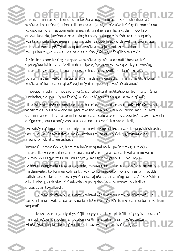 erishishning ijtimoiy tomonidan tasdiqlangan (huquqiy yoki institutsional) 
vositalari o'rtasidagi tafovutdir. Masalan, jamiyat o‘z a’zolarining farovonlik va 
yuksak ijtimoiy mavqeni oshirishga intilishidagi sa’y-harakatlarini qo‘llab-
quvvatlasa-da, jamiyat a’zolarining bunday holatga erishish uchun huquqiy 
vositalari juda cheklangan: inson iqtidor va qobiliyat yordamida farovonlikka 
erisha olmasa. qobiliyati (huquqiy vositalar), u jamiyat tomonidan 
ma'qullanmagan aldash, qalbakilashtirish yoki o'g'irlik qilish mumkin.
R.Merton shaxslarning maqsad va vositalarga nisbatan xatti-harakatlari 
tipologiyasini ishlab chiqdi. Ushbu tipologiyaga ko'ra, har qanday shaxsning 
maqsadlari va vositalariga munosabati quyidagi sinflarga to'g'ri keladi:
konformist jamiyatda ma'qullangan madaniy maqsadlarni ham, institutsional 
vositalarni ham qabul qiladi va jamiyatning sodiq a'zosi hisoblanadi;
innovator madaniy maqsadlarga (u qabul qilgan) institutsional bo'lmagan (shu 
jumladan, noqonuniy va jinoiy) vositalar bilan erishishga harakat qiladi;
ritualist institutsional vositalarni qabul qiladi, u mutlaqlashtiradi, lekin bu vositalar
yordamida intilishi kerak bo'lgan maqsadlarni e'tiborsiz qoldiradi yoki unutadi. U 
uchun marosimlar, marosimlar va qoidalar xulq-atvorning asosi bo'lib, ayni paytda
o'ziga xos, noan'anaviy vositalar odatda u tomonidan rad etiladi;
Izolyatsiya qilingan tur madaniy, an'anaviy maqsadlardan va ularga erishish uchun 
zarur bo'lgan institutsional vositalardan (masalan, uysizlar, giyohvandlar, 
alkogolizmdan) uzoqlashadi;
isyonchi ham vositalar, ham madaniy maqsadlarda qat'iy emas; u mavjud 
maqsadlar va vositalardan chetga chiqadi, normalar va qadriyatlarning yangi 
tizimini va ularga erishish uchun yangi vositalarni yaratishni xohlaydi.
Ushbu tipologiyadan foydalanganda, masalan, odamlar hech qachon me'yoriy 
madaniyatga to'liq mos kelmasligi yoki to'liq innovator bo'la olmasligini yodda 
tutish kerak. Har bir shaxs u yoki bu darajada bu turlarning barchasini o'z ichiga 
oladi. Biroq, turlardan biri odatda ko'proq darajada namoyon bo'ladi va 
shaxsiyatni tavsiflaydi.
Demak, deviant xulq-atvor jamiyatda ikki tomonlama rol o‘ynaydi: bir 
tomondan jamiyat barqarorligiga tahdid solsa, ikkinchi tomondan bu barqarorlikni
saqlaydi.
Misol uchun, jamiyat yoki ijtimoiy guruhda ko'plab ijtimoiy og'ish holatlari 
mavjud bo'lganda, odamlar kutilgan xatti-harakatlar hissini yo'qotadilar. 
Madaniyatning tartibsizligi va ijtimoiy tuzumning buzilishi mavjud. 