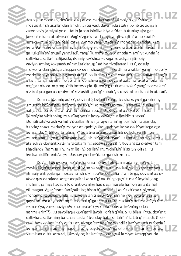 Boshqa tomondan, deviant xulq-atvor madaniyatni ijtimoiy o'zgarishlarga 
moslashtirish usullaridan biridir. Uzoq vaqt davomida statik bo'lib qoladigan 
zamonaviy jamiyat yo'q. Hatto jahon tsivilizatsiyalaridan butunlay ajralgan 
jamoalar ham atrof-muhitdagi o'zgarishlar tufayli vaqti-vaqti bilan o'z xatti-
harakatlarini o'zgartirishi kerak. Ammo yangi madaniy me'yorlar kamdan-kam 
hollarda muhokama qilish va ijtimoiy guruhlarning barcha a'zolari tomonidan 
qabul qilinishi orqali yaratiladi. Yangi ijtimoiy me'yorlar odamlarning kundalik 
xatti-harakatlari natijasida, doimiy ravishda yuzaga keladigan ijtimoiy 
vaziyatlarning to'qnashuvi natijasida tug'iladi va rivojlanadi. Eski, odatiy 
me'yorlardan chetga chiqqan oz sonli shaxslarning xatti-harakatlari yangi me'yoriy
modellarni yaratishning boshlanishi bo'lishi mumkin. Asta-sekin, an'analarni engib
o'tish, yangi hayotiy me'yorlarni o'z ichiga olgan deviant xatti-harakatlar odamlar 
ongiga tobora ko'proq kirib bormoqda. Ijtimoiy guruhlar a'zolari yangi normalarni 
o'z ichiga olgan xulq-atvorni o'zlashtirganligi sababli, u deviant bo'lishni to'xtatadi.
Demak, biz aniqladikki, deviant (deviant) xulq – bu shaxs yoki guruhning 
umume’tirof etilgan me’yorlarga to‘g‘ri kelmaydigan xatti-harakati, buning 
natijasida bu normalar ular tomonidan buziladi. Deviant xulq-atvor shaxsni 
ijtimoiylashtirishning muvaffaqiyatsiz jarayonining natijasidir: shaxsni 
identifikatsiyalash va individuallashtirish jarayonlarining buzilishi natijasida, 
bunday shaxs madaniy me'yorlar, qadriyatlar, qadriyatlar va qadriyatlarga ega 
bo'lganda, "ijtimoiy tartibsizlik" holatiga osongina tushib qoladi. va ijtimoiy 
munosabatlar yo'q, zaiflashadi yoki bir-biriga zid keladi. Bu holat anomiya deb 
ataladi va deviant xatti-harakatlarning asosiy sababidir. Deviant xulq-atvor turli 
shakllarda (ham salbiy, ham ijobiy) bo'lishi mumkinligini hisobga olsak, bu 
hodisani differentsial yondashuv yordamida o'rganish kerak.
Deviant xulq-atvor ko'pincha umume'tirof etilgan madaniy me'yorlar 
mavjudligining asosi, boshlanishi hisoblanadi. Busiz madaniyatni o'zgaruvchan 
ijtimoiy ehtiyojlarga moslashtirish qiyin bo'lar edi. Shu bilan birga, deviant xulq-
atvor qay darajada keng tarqalishi kerakligi va uning qaysi turlari foydali, eng 
muhimi, jamiyat uchun tolerant ekanligi haqidagi masala hamon amalda hal 
etilmagan. Agar inson faoliyatining biron bir sohasini ko'rib chiqsak: siyosat, 
menejment, axloq, unda bu savolga aniq javob berishning iloji yo'q (masalan, 
qaysi normalar yaxshiroq: biz qabul qilgan respublika madaniy normalari yoki eski 
monarxiya, zamonaviy odob normalari? yoki ota-bobolarimizning odob 
normalarimi?). Bu savollarga qoniqarli javob berish qiyin. Shu bilan birga, deviant 
xatti-harakatlarning barcha shakllari bunday batafsil tahlilni talab qilmaydi. Jinoiy 
xatti-harakatlar, jinsiy og'ishlar, alkogolizm va giyohvandlik jamiyat uchun foydali 
bo'lgan yangi madaniy modellarning paydo bo'lishiga olib kelishi mumkin emas. 
Shuni tan olish kerakki, ijtimoiy og'ishlarning aksariyati jamiyat taraqqiyotida  