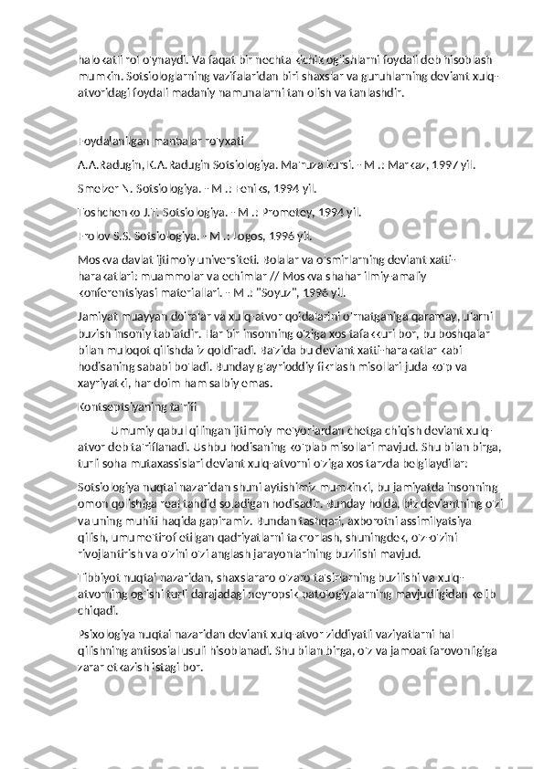 halokatli rol o'ynaydi. Va faqat bir nechta kichik og'ishlarni foydali deb hisoblash 
mumkin. Sotsiologlarning vazifalaridan biri shaxslar va guruhlarning deviant xulq-
atvoridagi foydali madaniy namunalarni tan olish va tanlashdir.
Foydalanilgan manbalar ro'yxati
A.A.Radugin, K.A.Radugin Sotsiologiya. Ma'ruza kursi. - M .: Markaz, 1997 yil.
Smelzer N. Sotsiologiya. - M .: Feniks, 1994 yil.
Toshchenko J.T. Sotsiologiya. - M .: Prometey, 1994 yil.
Frolov S.S. Sotsiologiya. - M .: Logos, 1996 yil.
Moskva davlat ijtimoiy universiteti. Bolalar va o'smirlarning deviant xatti-
harakatlari: muammolar va echimlar // Moskva shahar ilmiy-amaliy 
konferentsiyasi materiallari. - M .: "Soyuz", 1996 yil.
Jamiyat muayyan doiralar va xulq-atvor qoidalarini o'rnatganiga qaramay, ularni 
buzish insoniy tabiatdir. Har bir insonning o'ziga xos tafakkuri bor, bu boshqalar 
bilan muloqot qilishda iz qoldiradi. Ba'zida bu deviant xatti-harakatlar kabi 
hodisaning sababi bo'ladi. Bunday g'ayrioddiy fikrlash misollari juda ko'p va 
xayriyatki, har doim ham salbiy emas.
Kontseptsiyaning ta'rifi
Umumiy qabul qilingan ijtimoiy me'yorlardan chetga chiqish deviant xulq-
atvor deb ta'riflanadi. Ushbu hodisaning ko'plab misollari mavjud. Shu bilan birga, 
turli soha mutaxassislari deviant xulq-atvorni o'ziga xos tarzda belgilaydilar:
Sotsiologiya nuqtai nazaridan shuni aytishimiz mumkinki, bu jamiyatda insonning 
omon qolishiga real tahdid soladigan hodisadir. Bunday holda, biz deviantning o'zi
va uning muhiti haqida gapiramiz. Bundan tashqari, axborotni assimilyatsiya 
qilish, umume'tirof etilgan qadriyatlarni takrorlash, shuningdek, o'z-o'zini 
rivojlantirish va o'zini o'zi anglash jarayonlarining buzilishi mavjud.
Tibbiyot nuqtai nazaridan, shaxslararo o'zaro ta'sirlarning buzilishi va xulq-
atvorning og'ishi turli darajadagi neyropsik patologiyalarning mavjudligidan kelib 
chiqadi.
Psixologiya nuqtai nazaridan deviant xulq-atvor ziddiyatli vaziyatlarni hal 
qilishning antisosial usuli hisoblanadi. Shu bilan birga, o'z va jamoat farovonligiga 
zarar etkazish istagi bor. 