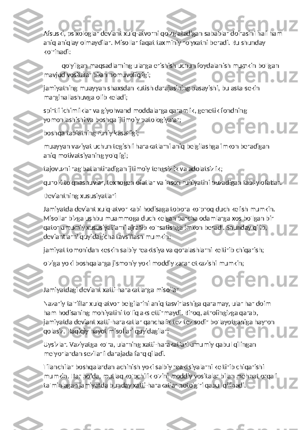 Afsuski, psixologlar deviant xulq-atvorni qo'zg'atadigan sabablar doirasini hali ham
aniq aniqlay olmaydilar. Misollar faqat taxminiy ro'yxatni beradi. Bu shunday 
ko'rinadi:
qo'yilgan maqsadlarning ularga erishish uchun foydalanish mumkin bo'lgan 
mavjud vositalar bilan nomuvofiqligi;
jamiyatning muayyan shaxsdan kutish darajasining pasayishi, bu asta-sekin 
marginallashuvga olib keladi;
spirtli ichimliklar va giyohvand moddalarga qaramlik, genetik fondning 
yomonlashishi va boshqa ijtimoiy patologiyalar;
boshqa tabiatning ruhiy kasalligi;
muayyan vaziyat uchun tegishli harakatlarni aniq belgilashga imkon beradigan 
aniq motivatsiyaning yo'qligi;
tajovuzni rag'batlantiradigan ijtimoiy tengsizlik va adolatsizlik;
qurolli to'qnashuvlar, texnogen ofatlar va inson ruhiyatini buzadigan tabiiy ofatlar.
Deviantning xususiyatlari
Jamiyatda deviant xulq-atvor kabi hodisaga tobora ko'proq duch kelish mumkin. 
Misollar bizga ushbu muammoga duch kelgan barcha odamlarga xos bo'lgan bir 
qator umumiy xususiyatlarni ajratib ko'rsatishga imkon beradi. Shunday qilib, 
deviantlarni quyidagicha tavsiflash mumkin:
jamiyat tomonidan keskin salbiy reaktsiya va qoralashlarni keltirib chiqarish;
o'ziga yoki boshqalarga jismoniy yoki moddiy zarar etkazishi mumkin;
Jamiyatdagi deviant xatti-harakatlarga misollar
Nazariy ta'riflar xulq-atvor belgilarini aniq tasvirlashiga qaramay, ular har doim 
ham hodisaning mohiyatini to'liq aks ettirmaydi. Biroq, atrofingizga qarab, 
jamiyatda deviant xatti-harakatlar qanchalik tez-tez sodir bo'layotganiga hayron 
qolasiz. Haqiqiy hayot misollari quyidagilar:
Uysizlar. Vaziyatga ko'ra, ularning xatti-harakatlari umumiy qabul qilingan 
me'yorlardan sezilarli darajada farq qiladi.
Tilanchilar boshqalardan achinish yoki salbiy reaktsiyalarni keltirib chiqarishi 
mumkin. Har holda, mutlaq ko'pchilik o'zini moddiy vositalar bilan mehnat orqali 
ta'minlagan jamiyatda bunday xatti-harakatlar noto'g'ri qabul qilinadi. 