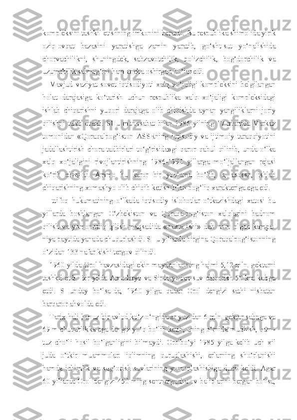 kompleksini tashkil etishning imkonini berardi. Bu respublika shimolida yirik
oziq-ovqat   bazasini   yaratishga   zamin   yaratib,   go‘sht-sut   yo‘nalishida
chorvachilikni,   shuningdek,   sabzavotchilik,   polizchilik,   bog‘dorchilik   va
uzumchilik salmog‘ini ham ancha oshirgan bo‘lar edi.
Mavjud   vaziyat   sovet   iqtisodiyoti   xalq   xo‘jaligi   kompleksini   belgilangan
holat   darajasiga   ko‘tarish   uchun   respublika   xalq   xo‘jaligi   kompleksidagi
ishlab   chiqarishni   yuqori   darajaga   olib   chiqishda   aynan   yangiliklarni   joriy
qilishni   talab   etardi.   SHu   munosabat   bilan   1986   yilning   17   martida   Markaz
tomonidan   «Qoraqalpog‘iston   ASSRning   iqtisodiy   va   ijtimoiy   taraqqiyotini
jadallashtirish   chora-tadbirlari   to‘g‘risida»gi   qaror   qabul   qilinib,   unda   o‘lka
xalq   xo‘jaligini   rivojlantirishning   1986-1990   yillarga   mo‘ljallangan   rejasi
ko‘rib   chiqildi.   Ammo   bu   karor   bir   yoqlama   bo‘lib,   u,   asosan,   ishlab
chiqarishning xomashyo olib chiqib ketish bilan bog‘liq xarakteriga ega edi.
Ittifoq   hukumatining   o‘lkada   iqtisodiy   islohotlar   o‘tkazishdagi   xatosi   bu
yillarda   boshlangan   O‘zbekiston   va   Qoraqalpog‘iston   xalqlarini   badnom
qilish   va   yomonotliq   qilish   maqsadida   «paxta   ishi»   deb   nom   olgan   kampa -
niya paytida yanada chuqurlashdi. SHu yillarda birgina Qoraqalpog‘istonning
o‘zidan 133 nafar kishi tergov qilindi.
1960 yilda Orol havzasidagi ekin maydonlarining hajmi 5,12 mln. gektarni
tashkil etdi. Bir yilda Amudaryo va Sirdaryodan suv chiqarish 50 km kubga
etdi.   SHunday   bo‘lsa-da,   1960   yilga   qadar   Orol   dengizi   sathi   nisbatan
barqaror ahvolda edi.
Tarix hali-hanuz bir avlod ko‘z o‘ngida er yuzidan 6 mln. gektar sahnga va
69 m chuqurlikka ega dengiz yo‘q bo‘lib ketib, uning o‘rnida mudhish, qum-
tuz   cho‘li   hosil   bo‘lganligini   bilmaydi.   Orolbo‘yi   1985   yilga   kelib   uch   xil
juda   o‘tkir   muammolar:   iqlimning   quruqlashishi,   erlarning   sho‘rlanishi
hamda   ichimlik   va   sug‘orish   suvlarining   yomonlashishiga   duch   keldi.   Agar
60-yillarda Orol dengizi 450 ming sentnergacha ov baliqlarini bergan bo‘lsa, 