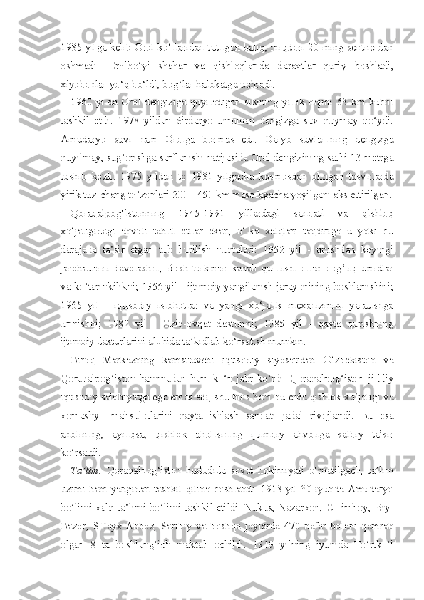 1985 yilga kelib Orol ko‘llaridan tutilgan baliq, miqdori 20 ming sentnerdan
oshmadi.   Orolbo‘yi   shahar   va   qishloqlarida   daraxtlar   quriy   boshladi,
xiyobonlar yo‘q bo‘ldi, bog‘lar halokatga uchradi.
1960   yilda   Orol   dengiziga   quyiladigan   suvning   yillik   hajmi   63   km   kubni
tashkil   etdi.   1978   yildan   Sirdaryo   umuman   dengizga   suv   quymay   qo‘ydi.
Amudaryo   suvi   ham   Orolga   bormas   edi.   Daryo   suvlarining   dengizga
quyilmay, sug‘orishga sarflanishi natijasida Orol dengizining sathi 13 metrga
tushib   ketdi.   1975   yildan   to   1981   yilgacha   kosmosdan   olingan   tasvirlarda
yirik tuz-chang to‘zonlari 200 - 450 km masofagacha yoyilgani aks ettirilgan.
Qoraqalpog‘istonning   1945-1991   yillardagi   sanoati   va   qishloq
xo‘jaligidagi   ahvoli   tahlil   etilar   ekan,   o‘lka   xalqlari   taqdiriga   u   yoki   bu
darajada   ta’sir   etgan   tub   burilish   nuqtalari:   1952   yil   -   urushdan   keyingi
jarohatlarni  davolashni,  Bosh   turkman  kanali  qurilishi  bilan  bog‘liq  umidlar
va ko‘tarinkilikni; 1956 yil - ijtimoiy yangilanish jarayonining boshlanishini;
1965   yil   -   iqtisodiy   islohotlar   va   yangi   xo‘jalik   mexanizmini   yaratishga
urinishni;   1982   yil   -   Oziq-ovqat   dasturini;   1985   yil   -   qayta   qurishning
ijtimoiy dasturlarini alohida ta’kidlab ko‘rsatish mumkin.
Biroq   Markazning   kamsituvchi   iqtisodiy   siyosatidan   O‘zbekiston   va
Qoraqalpog‘iston   hammadan   ham   ko‘p   jabr   ko‘rdi.   Qoraqalpog‘iston   jiddiy
iqtisodiy salohiyatga ega emas edi, shu bois ham bu erda qishlok xo‘jaligi va
xomashyo   mahsulotlarini   qayta   ishlash   sanoati   jadal   rivojlandi.   Bu   esa
aholining,   ayniqsa,   qishlok   aholisining   ijtimoiy   ahvoliga   salbiy   ta’sir
ko‘rsatdi.
Ta’lim.   Qoraqalpog‘iston   hududida   sovet   hokimiyati   o‘rnatilgach,   ta’lim
tizimi ham yangidan tashkil qilina boshlandi. 1918 yil 30 iyunda Amudaryo
bo‘limi xalq ta’limi bo‘limi tashkil etildi. Nukus, Nazarxon, CHimboy, Biy-
Bazor,   SHayx-Abboz,   Saribiy   va   boshqa   joylarda   470   nafar   bolani   qamrab
olgan   8   ta   boshlang‘ich   maktab   ochildi.   1919   yilning   iyunida   To‘rtko‘l 