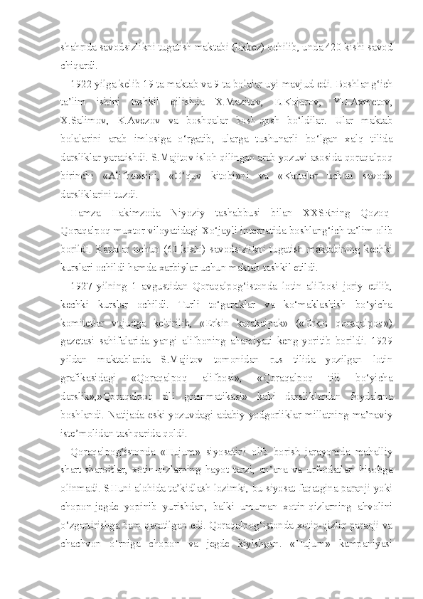 shahrida savodsizlikni tugatish maktabi (likbez) ochilib, unda 420 kishi savod
chiqardi.
1922 yilga kelib 19 ta maktab va 9 ta bolalar uyi mavjud edi. Boshlan g‘ ich
ta’lim   ishini   tashkil   qilishda   X.Mazitov,   E.Kojurov,   YU.Axmetov,
X.Salimo v ,   K.Avezov   va   boshqalar   bosh-qosh   bo‘ldilar.   Ular   maktab
bolalarini   arab   imlosiga   o‘rgatib,   ularga   tushunarli   bo‘lgan   xalq   tilida
darsliklar yaratishdi. S.Majitov isloh qilingan arab yozuvi asosida qoraqalpoq
birinchi   «Alifbo»sini,   «O‘quv   kitobi»ni   va   «Kattalar   uchun   savod»
darsliklarini tuzdi.
Hamza   Hakimzoda   Niyoziy   tashabbusi   bilan   XXSRning   Qozoq-
Qoraqalpoq muxtor viloyatidagi Xo‘jayli internatida boshlang‘ich ta’lim olib
borildi.   Kattalar   uchun   (60   kishi)   savodsizlikni   tugatish   maktabining   kechki
kurslari ochildi hamda xarbiylar uchun maktab tashkil etildi.
1927   yilning   1   avgustidan   Qoraqalpog‘istonda   lotin   alifbosi   joriy   etilib,
kechki   kurslar   ochildi.   Turli   to‘garaklar   va   ko‘maklashish   bo‘yicha
komitetlar   vujudga   keltirilib,   «Erkin   karakalpak»   («Erkin   qoraqalpoq»)
gazetasi   sahifalarida   yangi   alifboning   ahamiyati   keng   yoritib   borildi.   1929
yildan   maktablarda   S.Majitov   tomonidan   rus   tilida   yozilgan   lotin
grafikasidagi   «Qoraqalpoq   alifbosi»,   «Qoraqalpoq   tili   bo‘yicha
darslik»,»Qoraqalpoq   tili   grammatikasi»   kabi   darsliklardan   foydalana
boshlandi. Natijada eski yozuvdagi adabiy yodgorliklar millatning ma’naviy
iste’molidan tashqarida qoldi.
Qoraqalpog‘istonda   «Hujum»   siyosatini   olib   borish   jarayonida   mahalliy
shart-sharoitlar,   xotin-qizlarning   hayot   tarzi,   an’ana   va   urf-odatlari   hisobga
olinmadi. SHuni alohida ta’kidlash lozimki, bu siyosat faqatgina paranji yoki
chopon-jegde   yopinib   yurishdan,   balki   umuman   xotin-qizlarning   ahvolini
o‘zgartirishga ham qaratilgan edi. Qoraqalpog‘istonda xotin-qizlar paranji va
chachvon   o‘rniga   chopon   va   jegde   kiyishgan.   «Hujum»   kampaniyasi 