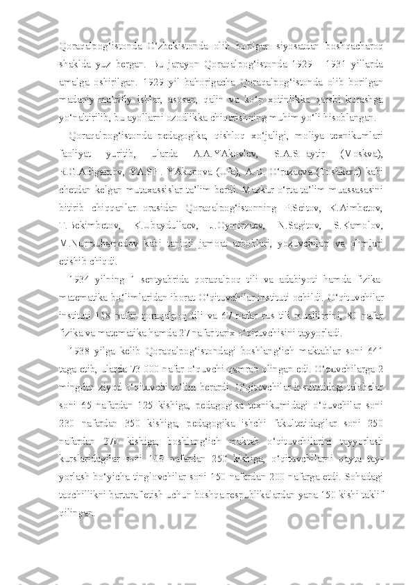 Qoraqalpog‘istonda   O‘zbekistonda   olib   borilgan   siyosatdan   boshqacharoq
shaklda   yuz   bergan.   Bu   jarayon   Qoraqalpog‘istonda   1929   -   1931   yillarda
amalga   oshirilgan.   1929   yil   bahorigacha   Qoraqalpog‘istonda   olib   borilgan
madaniy-ma’rifiy   ishlar,   asosan,   qalin   va   ko‘p   xotinlikka   qarshi   kurashga
yo‘naltirilib, bu ayollarni ozodlikka chiqarishning muhim yo‘li hisoblangan.
Qoraqalpog‘istonda   pedagogika,   qishloq   xo‘jaligi,   moliya   texnikumlari
faoliyat   yuritib,   ularda   A.A.YAkovlev,   S.A.SHaytir   (Moskva),
R.G.Adigamov,   YA.SH.   YAkupova   (Ufa),   A.D.   O‘razaeva   (Toshkent)   kabi
chetdan kelgan mutaxassislar ta’lim berdi. Mazkur o‘rta ta’lim muassasasini
bitirib   chiqqanlar   orasidan   Qoraqalpog‘istonning   P.Seitov,   K.Aimbetov,
T.Bekimbetov,   K.Ubaydullaev,   J.Oymirzaev,   N.Sagitov,   S.Kamolov,
M.Nurmuhamedov   kabi   taniqli   jamoat   arboblari,   yozuvchilari   va   olimlari
etishib chiqdi.
1934   yilning   1   sentyabrida   q ora q alpo q   tili   va   adabiyoti   hamda   fizika-
matematika   bo‘limlaridan   iborat   O‘qituvchilar   instituti ochildi.   O‘qituvchilar
instituti   118   nafar   qoraqalpoq   tili   va   67   nafar   rus   tili   muallimini,   80   nafar
fizika va matematika hamda 27 nafar tarix o‘qituvchisini tayyorladi.
1938   yilga   kelib   Qoraqalpog‘istondagi   boshlang‘ich   maktablar   soni   641
taga etib, ularda 73 000 nafar o‘quvchi qamrab olingan edi. O‘quvchilarga 2
mingdan ziyod o‘qituvchi ta’lim berardi. O‘qituvchilar institutidagi talabalar
soni   65   nafardan   125   kishiga,   pedagogika   texnikumidagi   o‘quvchilar   soni
230   nafardan   350   kishiga,   pedagogika   ishchi   fakultetidagilar   soni   250
nafardan   270   kishiga,   boshlang‘ich   maktab   o‘qituvchilarini   tayyorlash
kurslaridagilar   soni   100   nafardan   250   kishiga,   o‘qituvchilarni   qayta   tay -
yorlash bo‘yicha tinglovchilar soni 150 nafardan 200 nafarga etdi. Sohadagi
taqchillikni bartaraf etish uchun boshqa respublikalardan yana 150 kishi taklif
qilingan. 
