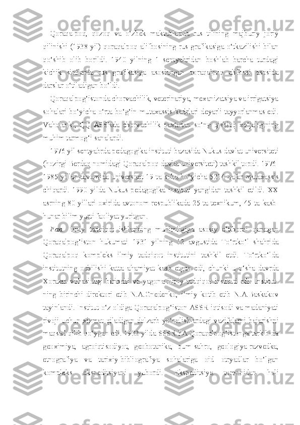 Qoraqalpoq,   qozoq   va   o‘zbek   maktablarida   rus   tilining   majburiy   joriy
qilinishi (1938 yil) qoraqalpoq alifbosining rus grafikasiga o‘tkazilishi bilan
qo‘shib   olib   borildi.   1940   yilning   1   sentyabridan   boshlab   barcha   turdagi
kichik   sinflarda   rus   grafikasiga   asoslangan   qoraqalpoq   alifbosi   asosida
darslar o‘tiladigan bo‘ldi.
Qoraqalpog‘istonda chorvachilik, veterinariya, mexanizatsiya va irrigatsiya
sohalari bo‘yicha o‘rta bo‘g‘in mutaxassis kadrlari deyarli tayyorlanmas edi.
Vaholanki,   QQ   ASSRda   chorvachilik   paxtadan   so‘ng   qishloq   xo‘jaligining
muhim tarmog‘i sanalardi.
1976 yil sentyabrda pedagogika instituti bazasida Nukus davlat universitet i
( h ozirgi Berda q  nomidagi  Qoraqalpoq  davlat universitet i ) tashkil topdi. 1976-
1985 yillar davomida universitet 19 ta   soha bo‘yicha   5214 na far mutaxassis
chi q ardi.   1990   yilda   Nukus   pedagogika   instituti   yangidan   tashkil   etildi.   XX
asrning 80-yillari oxirida avtonom respublikada 25 ta texnikum, 45 ta   kasb-
hunar  bilim yurti faoliyat yuritgan.
Fan.   Ilmiy   tadqiqot   ishlarining   mu h imligiga   asosiy   e’tiborni   q aratgan
Qoraqalpog‘iston   hukumati   1931   yilning   12   avgustida   To‘rtko‘l   shahrida
Qoraqalpoq   kompleks   ilmiy   tadqiqot   institutini   tashkil   etdi.   To‘rtko‘lda
institutning   ochilishi   katta   ahamiyat   kasb   etgan   edi,   chunki   u   o‘sha   davrda
Xorazm   vo h asidagi   birinchi   va   yagona   ilmiy   tadqiqot   instituti   edi.   Institut -
ning   birinchi   direktori   etib   N.A.Gnedenko,   ilmiy   kotib   etib   N.A.Baskakov
tayinlandi. Institut   o‘z   oldiga Qoraqalpog‘iston ASSR   iqtisodi   va madaniyati
rivoji uchun xizmat   qiladigan   dolzarb   yo‘nalishlardagi   vazifalarni ba jarishni
maqsad qilib qo‘ygan edi. 1932 yilda SSSR FA Qoraqalpog‘istonga tarkibida
geoximiya,   agroiqtisodiyot,   geobotanika,   qum-sahro,   geologiya-raz vedka,
etnografiya   va   tarixiy-bibliografiya   sohalariga   oid   otryadlar   bo‘lgan
kompleks   ekspeditsiyani   yubordi.   Ekspeditsiya   tomonidan   hali 