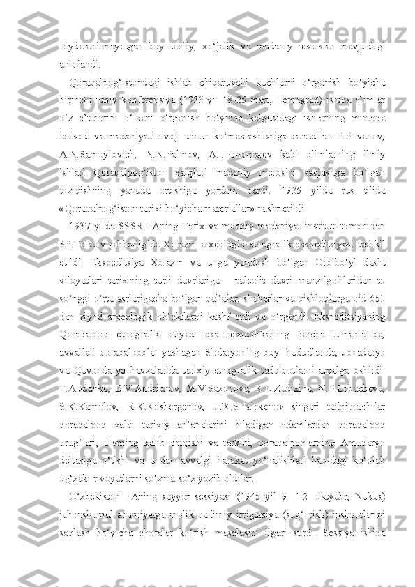 foydalanilmayotgan   boy   tabiiy,   xo‘jalik   va   madaniy   resurslar   mavjudligi
aniqlandi.
Qoraqalpog‘istondagi   ishlab   chiqaruvchi   kuchlarni   o‘rganish   bo‘yicha
birinchi   ilmiy   konferensiya   (1933   yil   18-25   mart,   Leningrad)   ishida   olimlar
o‘z   e’tiborini   o‘lkani   o‘rganish   bo‘yicha   kelgusidagi   ishlarning   mintaqa
iqtisodi va madaniyati rivoji uchun ko‘maklashishiga qaratdilar. P.P.Ivanov,
A.N.Samoylovich,   N.N.Palmov,   A.I.Ponomarev   kabi   olimlarning   ilmiy
ishlari   Qoraqalpog‘iston   xalqlari   madaniy   merosini   saqlashga   bo‘lgan
qiziqishning   yanada   ortishiga   yordam   berdi.   1935   yilda   rus   tilida
«Qoraqalpog‘iston  tarixi  bo‘yicha  materiallar» nashr etildi.
1937  yilda  SSSR  FAning  Tarix  va  moddiy  madaniyat  instituti  tomonidan
SP.Tolsto v   rahbarligida   Xorazm arxeologik-etnografik ekspeditsiyasi tashkil
etildi.   Ekspeditsiya   Xorazm   va   unga   yondosh   bo‘lgan   Orolbo‘yi   dasht
viloyatlari   tarixining   turli   davrlariga   -   paleolit   davri   manzilgo h laridan   to
so‘nggi o‘rta   asrlarigacha   bo‘lgan q al’alar,   shaharlar   va   qishloqlarga   oid 650
dan   ziyod   arxeologik   ob’ektlarni   kashf   etdi   va   o‘rgandi.   Ekspeditsiyaning
Qoraqalpoq   etnografik   otryadi   esa   respublikaning   barcha   tumanlarida,
avvallari   qoraqalpoqlar   yashagan   Sirdaryoning   quyi   hududlarida,   Jonadaryo
va   Quvondaryo   havzalarida   tarixiy-etnografik   tadqiqotlarni   amalga   oshirdi.
T.A.Jdanko,   B.V.Andrianov,   M.V.Sazonova,   K.L.Zadixina,   N.P.Lobacheva,
S.K.Kamolov,   R.K.Kosbergenov,   U.X.SHalekenov   singari   tadqiqotchilar
qoraqalpoq   xalqi   tarixiy   an’analarini   biladigan   odamlardan   qoraqalpoq
urug‘lari,   ularning   kelib   chiqishi   va   tarkibi,   qoraqalpoqlarning   Amudaryo
deltasiga   o‘tishi   va   undan   avvalgi   harakat   yo‘nalishlari   haqidagi   ko‘plab
og‘zaki rivoyatlarni so‘zma-so‘z yozib oldilar.
O‘zbekiston   FAning   sayyor   sessiyasi   (1945   yil   9 - 1 2   oktyabr,   Nukus)
jahonshumul   ahamiyatga   molik   qadimiy   irrigatsiya   (sug‘orish)   inshootlarini
saqlash   bo‘yicha   choralar   ko‘rish   masalasini   ilgari   surdi.   Sessiya   ishida 