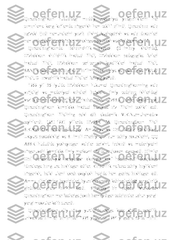 Qoraqalpog‘iston   hududidagi   moddiy   madaniyat   yodgorliklarini   har
tomonlama   keng   ko‘lamda   o‘rganish   ham   taklif   qilindi.   Qoraqalpoq   xalq
og‘zaki   ijodi   namunalarini   yozib   olishni   kuchaytirish   va   xalq   dostonlari
namunalaridan iborat to‘plamni nashrga tayyorlash vazifasi ham qo‘yildi.
Qoraqalpog‘istonda   Dehqonchilik   instituti   (CHimboy   shahrida),
O‘zbekiston   sholichilik   instituti   filiali,   O‘zbekiston   pedagogika   fanlari
instituti   filiali,   O‘zbekiston   teri-tanosil   kasalliklari   instituti   filiali,
SANIIRIning   Qoraqalpog‘iston   bo‘limi,   Onkologiya   va   radiologiya   institu ti
filiali, CHorvachilik instituti filiallari faoliyat yuritdi.
1959   yil   25   iyulda   O‘zbekiston   hukumati   Qoraqalpog‘istonning   xalq
xo‘jaligi   va   madaniyati   sohalari   bo‘yicha   ilmiy   tadqiqot   ishlaridagi
vazifalarning   kengaytirilishini   hisobga   olib,   O‘zSSR   Fanlar   akademiyasi
Qoraqalpog‘iston   kompleks   instituti   bazasida   o‘z   filialini   tashkil   etdi.
Qoraqalpog‘iston   filialining   raisi   etib   akademik   M.K.Nurmuhamedov
tayinlandi.   1960-1970   yillarda   O‘zSSR   FA   Qoraqalpog‘iston   filiali
S.K.Kamolov   rahbarligida   Quyi   Amudaryo   va   Orol   dengizi   janubidagi,
Ustyurt   pasttekisligi   va   SHimoli-G‘arbiy   Qizilqum   tabiiy   resurslarini,   QQ
ASSR   hududida   yashayotgan   xalqlar   tarixini,   iqtisodi   va   madaniyatini
o‘rganuvchi   kompleks   ilmiy   markazni   o‘zida   mujassam   etgan   edi.   Olimlar
Orol   dengizida   yuz   berayotgan   ekologik   xavf   haqida   turli   darajadagi
idoralarga   bong   ura   boshlagan   edilar.   Ko‘pchilik   nafaqat   tabiiy   boyliklarni
o‘rganish,   balki   ularni   asrab-avaylash   haqida   ham   gapira   boshlagan   edi.
Ammo   olimlarning   hayqiriqlari   byurokratlarning   kabinetlaridagi   sansalorlik
girdobida   g‘arq   bo‘lib   ketdi.   SHunday   bir   paytda   Markazdan
Qoraqalpog‘iston manfaatlariga javob bermaydigan tadqiqotlar uchun yangi-
yangi mavzular kelib turardi.
Qoraqalpog‘iston   oliy   o‘quv   yurtlarida   fanga   katta   e’tibor   qaratilib,
universitet   olimlari   tomonidan   1976   yildan   to   1984   yilgacha   65   ta   mono - 