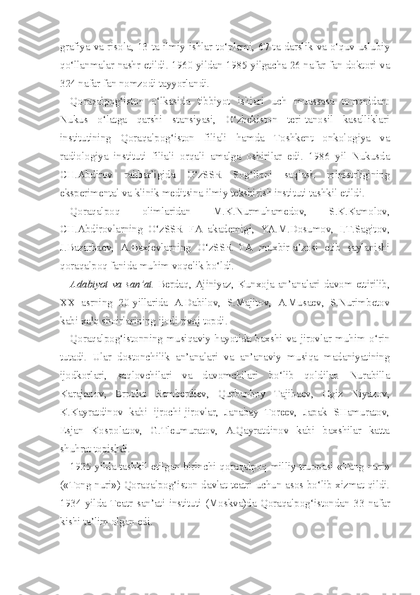 grafiya  va  risola,  13  ta  ilmiy  ishlar  to‘plami,  67  ta  darslik  va  o‘quv-uslubiy
qo‘llanmalar nashr etildi. 1960 yildan 1985 yilgacha 26 nafar fan doktori va
324 nafar fan nomzodi tayyorlandi.
Qoraqalpog‘iston   o‘lkasida   tibbiyot   ishlari   uch   muassasa   tomonidan:
Nukus   o‘latga   qarshi   stansiyasi,   O‘zbekiston   teri-tanosil   kasalliklari
institutining   Qoraqalpog‘iston   filiali   hamda   Toshkent   onkologiya   va
radiologiya   ins tituti   filiali   orqali   amalga   oshirilar   edi.   1986   yil   Nukusda
CH.Abdirov   rahbarligida   O‘zSSR   Sog‘liqni   saqlash   ministrligining
eksperimental va klinik meditsina ilmiy tekshirish instituti tashkil etildi.
Qoraqalpoq   olimlaridan   M.K.Nurmuhamedov,   S.K.Kamolov,
CH.Abdirovlarning   O‘zSSR   FA   akademigi,   YA.M.Dosumov,   I.T.Sagitov,
J.Bazarbaev,   A.Baxievlarning   O‘zSSR   FA   muxbir-a’zosi   etib   saylanishi
qoraqalpoq fanida muhim voqelik bo‘ldi.
Adabiyot va san’at.   Berdaq, Ajiniyaz, Kunxoja an’analari davom ettirilib,
XX   asrning   20-yillarida   A.Dabilov,   S.Majitov,   A.Musaev,   S.Nurimbetov
kabi xalq shoirlarining ijodi rivoj topdi.
Qoraqalpog‘istonning   musiqaviy   hayotida   baxshi   va   jirovlar   muhim   o‘rin
tutadi.   Ular   dostonchilik   an’analari   va   an’anaviy   musiqa   madaniyatining
ijodkorlari,   saqlovchilari   va   davomchilari   bo‘lib   qoldilar.   Nurabilla
Karajanov,   Erpolat   Ramberdiev,   Qurbanboy   Tajibaev,   Ogiz   Niyazov,
K.Kayratdinov   kabi   ijrochi-jirovlar,   Janabay   Toreev,   Japak   SHamuratov,
Esjan   Kospolatov,   G.Tleumuratov,   A.Qayratdinov   kabi   baxshilar   katta
shuhrat topishdi.
1925 yilda tashkil etilgan birinchi qoraqalpoq milliy truppasi «Tang nuri»
(«Tong nuri») Qoraqalpog‘iston davlat teatri uchun asos bo‘lib xizmat qildi.
1934   yilda   Teatr   san’ati   instituti   (Moskva)da   Qoraqalpog‘istondan   33   nafar
kishi ta’lim  olgan  edi. 
