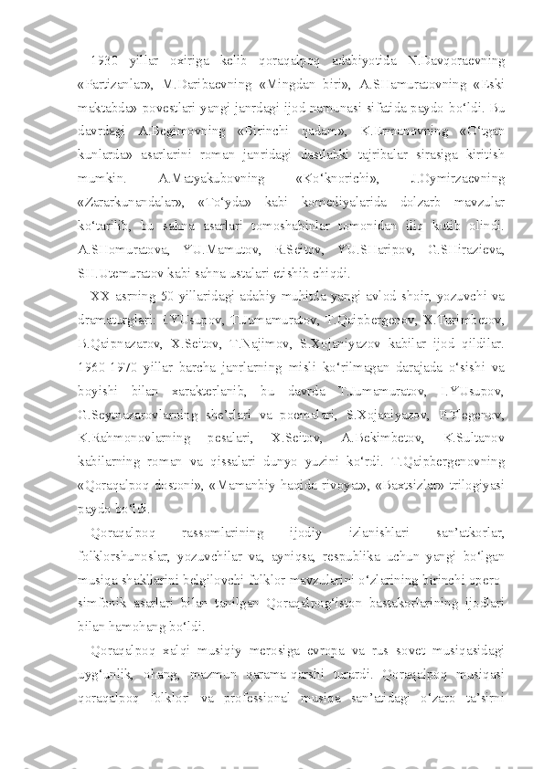 1930   yillar   oxiriga   kelib   q ora q alpo q   adabiyotida   N.Davqoraevning
«Partizanlar»,   M . Daribaevning   «Mingdan   biri»,   A.SHamuratovning   «Eski
maktabda» povestlari yangi janrdagi ijod namunasi sifatida paydo   bo‘ldi. Bu
davrdagi   A.Begimovning   «Birinchi   qadam»,   K.Ermanovning   «O‘tgan
kunlarda»   asarlarini   roman   janridagi   dastlabki   tajribalar   sirasiga   kiritish
mumkin.   A.Matyakubovning   «Ko‘knorichi»,   J.Oymirzaevning
«Zararkunandalar»,   «To‘yda»   kabi   komediyalarida   dolzarb   mavzular
ko‘tarilib,   bu   sahna   asarlari   tomoshabinlar   tomonidan   iliq   kutib   olindi.
A.SHomuratova,   YU.Mamutov,   R.Seitov,   YU.SHaripov,   G.SHirazieva,
SH.Utemuratov kabi sahna ustalari etishib chiqdi.
XX asrning  50-yillaridagi  adabiy muhitda yangi  avlod  shoir,  yozuvchi  va
dramaturglari:   I.YUsupov,   T.Jumamuratov,   T.Qaipbergenov,   X.Turimbetov,
B.Qaipnazarov,   X.Seitov,   T.Najimov,   S.Xojaniyazov   kabilar   ijod   qildilar.
1960-1970   yillar   barcha   janrlarning   misli   ko‘rilmagan   darajada   o‘sishi   va
boyishi   bilan   xarakterlanib,   bu   davrda   T.Jumamuratov,   I.YUsupov,
G.Seytnazarovlarning   she’rlari   va   poemalari,   S.Xojaniyazov,   P.Tlegenov,
K.Rahmonovlarning   pesalari,   X.Seitov,   A.Bekimbetov,   K.Sultanov
kabilarning   roman   va   qissalari   dunyo   yuzini   ko‘rdi.   T.Qaipbergenovning
«Qoraqalpoq dostoni», «Mamanbiy haqida rivoyat», «Baxtsizlar» trilogiyasi
paydo bo‘ldi.
Qoraqalpoq   rassomlarining   ijodiy   izlanishlari   san’atkorlar,
folklorshunoslar,   yozuvchilar   va,   ayniqsa,   respublika   uchun   yangi   bo‘lgan
musiqa shakllarini belgilovchi folklor mavzularini o‘zlarining birinchi opero-
simfonik   asarlari   bilan   tanilgan   Qoraqalpog‘iston   bastakorlarining   ijodlari
bilan hamohang bo‘ldi.
Qoraqalpoq   xalqi   musiqiy   merosiga   evropa   va   rus   sovet   musiqasidagi
uyg‘unlik,   ohang,   mazmun   qarama-qarshi   turardi.   Qoraqalpoq   musiqasi
qoraqalpoq   folklori   va   professional   musiqa   san’atidagi   o‘zaro   ta’sirni 