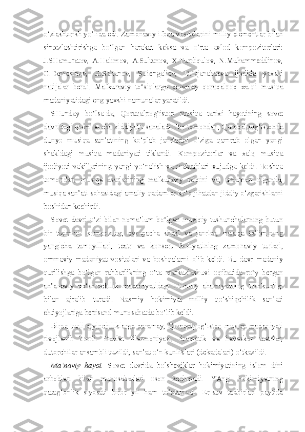 o‘zlashtirish yo‘lida edi. Zamonaviy ifoda vositalarini milliy elementlar bilan
sintezlashtirishga   bo‘lgan   harakat   keksa   va   o‘rta   avlod   kompozitorlari:
J.SHamuratov,   A.Halimov,   A.Sultanov,   X.Turdiqulov,   N.Muhammeddinov,
G.Demesinov,   R.Sultanov,   S.Jiengaliev,   D.Djanabaeva   ijodida   yaxshi
natijalar   berdi.   Mafkuraviy   to‘siqlarga   qaramay   qoraqalpoq   xalqi   musiqa
madaniyatidagi eng yaxshi namunalar yaratildi.
SHunday   bo‘lsa-da,   Qoraqalpog‘iston   musiqa   tarixi   hayotining   sovet
davridagi qismi ancha ziddiyatli sanaladi. Bir tomondan, Qoraqalpog‘istonda
dunyo   musiqa   san’atining   ko‘plab   janrlarini   o‘ziga   qamrab   olgan   yangi
shakldagi   musiqa   madaniyati   tiklandi.   Kompozitorlar   va   xalq   musiqa
ijodiyoti   vakillarining   yangi   yo‘nalish   va   maktablari   vujudga   keldi.   Boshqa
tomon dan,   musiqa   asarlarining   mafkuraviy   talqini   va,   umuman   olganda,
musiqa san’ati sohasidagi amaliy qadamlar ko‘p jihatdan jiddiy o‘zgarishlarni
boshidan kechirdi.
Sovet  davri  o‘zi bilan  noma’lum  bo‘lgan musiqiy tushunchalarning  butun
bir   tizimini:   kompozitor,   evropacha   shakl   va   janrlar,   musiqa   ta’limining
yangicha   tamoyillari,   teatr   va   konsert   faoliyatining   zamonaviy   turlari,
ommaviy   madaniyat   vositalari   va   boshqalarni   olib   keldi.   Bu   davr   madaniy
qurilishga   bo‘lgan   rahbarlikning   o‘ta   markazlashuvi   oqibatida   ro‘y   bergan
an’anaviy   qo‘shiqchilik   madaniyatidagi   ijtimoiy   ahamiyatning   tushkunligi
bilan   ajralib   turadi.   Rasmiy   hokimiyat   milliy   qo‘shiqchilik   san’ati
ehtiyojlariga bepisand munosabatda bo‘lib keldi.
Biroq turli qiyinchiliklarga qaramay, Qoraqalpog‘iston musiqa madaniyati
rivojlanib   bordi.   Davlat   filarmoniyasi,   dramatik   va   havaskor   teatrlar,
dutorchilar ansambli tuzildi, san’at o‘n kunliklari (dekadalari) o‘tkazildi.
Ma’naviy   hayot.   Sovet   davrida   bolsheviklar   hokimiyatining   islom   dini
arboblari   bilan   munosabatlari   oson   kechmadi.   YAngi   hokimiyatning
qatag‘onlik   siyosati   biror   yil   ham   to‘xtamadi.   Er-suv   tadbirlari   paytida 