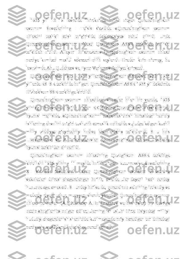 1925   yil   1 2 - 1 9   fevralda   To‘rtko‘lda   bo‘lib   o‘tgan   Qoraqalpog‘iston
avtonom   Sovetlarining   I   Ta’sis   s’ezdida   «Qoraqalpog‘iston   avtonom
oblastini   tashkil   etish   to‘g‘risida   deklaratsiya»   qabul   qilindi.   Unda
Qoraqalpog‘iston   avtonom   oblasti   Qozog‘iston   ASSR   tarkibida   bo‘lishi
ta’kidlab   o‘tildi.   Allayor   Do‘stnazarov   Qoraqalpog‘iston   avtonom   oblasti
partiya   komitet i   mas’ul   sekretari   qilib   saylandi.   Oradan   ko‘p   o‘tmay,   bu
lavozimda Abu Qudabaev va Pyotr Varlamov faoliyat ko‘rsatdi.
Qoraqalpog‘iston 1925 - 1932 yillarda Qozog‘iston ASSR va 1932 - 1936
yillarda RSFSR tarkibida bo‘lgan. Qoraqalpog‘iston ASSR 1936 yil dekabrda
O‘zbekiston SSR tarkibiga kiritildi.
Qoraqalpog‘iston   avtonom   oblastidagi   voqealar   bilan   bir   vaqtda,   1925
yilning   13   fevralida   bo‘lib   o‘tgan   RKP(b)ning   Qozog‘iston   O‘lka   komiteti
byurosi   majlisida,   «Qoraqalpog‘istonni   tashkillashtirish   borasidagi   haqiqiy
ishlarning ahvolini to‘g‘ri tushunib etmaslik oqibatida vujudga kelgan kuchli
milliy   ziddiyat   g‘ayritabiiy   hodisa   hisoblanishi»   ta’kidlandi.   SHu   bois
I.Bekimbetov   va   A.Do‘stnazarovlar   Qoraqalpog‘iston   oblast   Tashkiliy
byurosi tarkibidan chiqarildi.
Qoraqalpog‘iston   avtonom   oblastining   Qozog‘iston   ASSR   tarkibiga
kiritilishi   1925   yilning   11   mayida   bo‘lib   o‘tgan   Butunrossiya   Sovetlarining
XII   s’ezdida   tasdiqlandi.   Biroq   Qoraqalpog‘iston   avtonom   oblastining
vakolatlari   doirasi   chegaralangan   bo‘lib,   amalda   ular   deyarli   hech   qanday
huquqqa ega emas edi. SHunday bo‘lsa-da, qoraqalpoq xalqining iqtisodiy va
madaniy   rivoji   uchun   muayyan   sharoit   yaratildi.   Qoraqalpog‘iston   avtonom
oblasti   rahbarlari   (A.Qudabaev,   A.Do‘stnazarov   va   boshqalar)   o‘z   davriga
qattiq «bog‘lanib» qolgan edilar, ularning ish uslubi O‘rta Osiyodagi milliy-
hududiy   chegaralanish   sharoitida   kutilmaganda   ro‘y   beradigan   tor   doiradagi
partiyaviy vazifalarni bajarishga qaratilgan edi. 