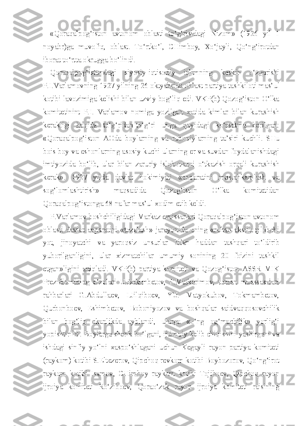 «Qoraqalpog‘iston   avtonom   oblasti   to‘g‘risidagi   Nizom»   (1926   yil   1
noyabr)ga   muvofiq,   oblast.   To‘rtko‘l,   CHimboy,   Xo‘jayli,   Qo‘ng‘irotdan
iborat to‘rtta okrugga bo‘lindi.
Qoraqalpog‘istondagi   siyosiy-iqtisodiy   iqlimning   keskin   o‘zgarishi
P.I.Varlamovning 1927 yilning 26 oktyabrida oblast partiya tashkiloti mas’ ul
kotibi lavozimiga kelishi bilan uzviy bog‘liq edi. VKP(b) Qozog‘iston O‘lka
komitetinint   P.I.   Varlamov   nomiga   yozilgan   xatida   kimlar   bilan   kurashish
kerakligi   haqida   to‘g‘ridan-to‘g‘ri   unga   quyidagi   ko‘rsatma   berilgan:
«Qoraqalpog‘iston   AOda   boylarning   va   ruhoniylarning   ta’siri   kuch li.   SHu
bois boy va eshonlarning asosiy kuchi ularning er va suvdan foydalanishdagi
imtiyozida   bo‘lib,   ular   bilan   zaruriy   islohotlarni   o‘tkazish   orqali   kurashish
kerak».   1927   yilda   davlat   hokimiyati   «apparatini   mustahkamlash   va
sog‘lomlashtirish»   maqsadida   Qozog‘iston   O‘lka   komitetidan
Qoraqalpog‘istonga 68 nafar mas’ul xodim etib keldi.
P.Varlamov boshchiligidagi Markaz emissarlari Qoraqalpog‘iston avtonom
oblasti   davlat   apparatini   «tozalash»   jarayonida   uning   «ruhan   aksilinqilobchi
yot,   jinoyatchi   va   yaroqsiz   unsurlar   bilan   haddan   tashqari   to‘ldirib
yuborilganligini,   ular   xizmatchilar   umumiy   sonining   20   foizini   tashkil
etgan»ligini   aniqladi.   VKP(b)   partiya   komiteti   va   Qozog‘iston   ASSR   MIK
Prezidiumining   a’zolari   U.Bekimbetov,   F.Matkarimov,   tuman   muassasalari
rahbarlari   G.Abdullaev,   I.Jilqiboev,   YU.   Matyokubov,   Tokmambetov,
Qurbonboev,   Eshimbetov,   Boboniyozov   va   boshqalar   saidvaqqosovchilik
bilan   bog‘liq   ekanlikda   ayblandi,   ularga   «o‘ng   og‘machilik»   yorlig‘i
yopishtirildi. Boylarga sherik bo‘lgani, ijtimoiy kelib chiqishini yashirgani va
ishdagi   sinfiy   yo‘lni   xaspo‘shlagani   uchun   Kegayli   rayon   partiya   komiteti
(ray kom) kotibi S.Eltezerov, Qipchoq revkom kotibi Boybozorov, Qo‘ng‘irot
ray kom   kotibi   Isamov,   CHimboy   raykom   kotibi   Tojiboev,   Qipchoq   rayon
ijroiya   komiteti   Ro‘ziboev,   Qorao‘zak   rayon   ijroiya   komiteti   raisining 