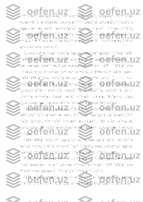 o‘rinbosari   Beknazarov   va   boshqalar   ishdan   olinib,   partiyadan   o‘chirildi   va
sudga berildi. «Partiya va hukumat yo‘lini buzganligi uchun» (bu holat g‘alla
tayyorlash   va   ekish   kampaniyalari   vaqtida   boylarni   himoya   qilishda
ifodalangan)   birinchi   toifa   bo‘yicha   prokuror   o‘rinbosari   K.Irmonov,   sobiq
prokuror   X.YUsupov,   oblast   sudining   sobiq   raisi   SH.Urumboev   va   boshqa
yot unsurlardan tozalandi.
Qoraqalpog‘istondagi iqtisodiy  hayotga nazar tashlaydigan  bo‘lsak, 1925-
1926   yillarda   oblastda   16   ta   sanoat   korxonasi   ishlagan   bo‘lib,   shulardan   14
tasi   davlatga   qarashli   va   2   tasi   xususiy   zavodlar   edi.   1926   -   1927   yil larda
oblastda  ishlab   chiqarilgan  jami  sanoat   mahsuloti   5489  rublni  tashkil   etgan.
1927-1928   yillarda   mahalliy   sanoatni   rivojlantirish   uchun   110   000   rubl
mablag‘   ajratilgan.   Oziq-ovqat   sanoati   rivojiga   alohida   e’tibor   qaratilgan.
Qoraqalpog‘iston   sharoitida   paxtachilik,   chorvachilik,   uzumchilik   uchun
ularning   xomashyo   bazasi   tashkil   qilingan.   Uchsoy,   Mo‘ynoq,   Urga,
Qozoqdaryo kabi joylarda ov bilan baliqchilik yanada rivojlantirildi.
1926   yilda   Qoraqalpog‘istonda   4   516   nafar   hunarmand   bo‘lib,   ulardan   2
753 nafari baliq ovlovchi va ovchi, 214 nafari metallga ishlov beruvchi, 204
nafari   ko‘nchi,   316   nafari   to‘quvchi   va   tikuvchi,   152   nafari   oshpaz   va
qandolatpaz,   56   nafari   yog‘ochga   ishlov   beruvchi   duradgor   va   boshqalar
bo‘lgan.
1927-1928   yillarda   Orol   davlat   baliqchilik   trest i   tashkil   etildi.   Baliqchilik
sanoati   mahsulot   ishlab   chiqarish   hajmi   bo‘yicha   paxta   tozalashdan   keyingi
ikkinchi  o‘rinda,  ishchilar bandligi  bo‘yicha  birinchi  o‘rinda  turgan.
YUklarning   aksariyat   q ismi   CHorjo‘y   temir   yo‘l   stansiyasiga   Amudaryo
or q ali   etkazilgan.   Bu   yo‘l   uzo q   va   q immat   hisoblangan.   1926-1927   yillarda
619 km masofaga ega  CHimboy-Qizil O‘rda yo‘li q urildi.
1928   yilning   aprelida   q ishlo q   xo‘jaligini   kollektivlashtirish   harakati
boshlanib,   qishloq   xo‘jaligi   artellari   va   TOZlar   shaklidagi   13   ta   kolxozni 
