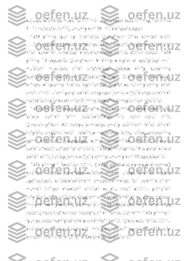 vujudga keltirishga muvaffaq bo‘lindi. Ular u qadar katta bo‘lmay, har birida
6 - 10 nafar a’zo bo‘lib, umumiy soni 28 - 40 kishigacha etgan.
1928   yilning   iyun   oyi   boshlarida   Qozog‘iston   O‘lka   komiteti   kotibi
F.I.Goloshchekin   Qoraqalpog‘istonga   tashrif   buyurib,   boylar   va   ruhoniylar
bilan   kurashish   borasidagi   shart-sharoitlarga   alohida   e’tibor   qaratdi.   1928
yilning   17   avgustida   Qozog‘iston   MIKning   «Boylar   er   egaligidagi   mol-
mulklarni   musodara   qilish   to‘g‘risidagi   Dekret»   sinfiy   kurashning
kuchayishini   qonuniylashtirdi:   dastlab   Xo‘jayli,   CHimboy,   To‘rtko‘ldagi,
so‘ngra   viloyatning   boshqa   rayonlaridagi   boylar   va   ruhoniylarning   erlari
tortib olindi. Ularni yangi tashkil topayotgan jamoa xo‘jaliklariga topshirish
natijasida boylar va eshonlar 20 ming desyatina er maydonidan ajraldilar.
1929 yilning  1 1  avgustida Qozog‘iston O‘lka komiteti paxtakor rayonlarda
kolxoz   qurilishi   ishini   jadallashtirishga   oid   qaror   qabul   qilib,
Qoraqalpog‘iston   AO   partiya   komitetiga   amaliy   tadbirlarni   ishlab   chiqish
bo‘yicha   topshiriq   berdi.   Tekshiruv   natijalariga   ko‘ra,   oblast   apparatining
ayrim   xodimlari   o‘tkazayotgan   «o‘ng   og‘machilik»   oqibatida   kolxozlar
tuzish to‘xtatib turilganligi aniqlandi. 1929 yil mobaynida 18 ta yangi kolxoz
tashkil etilib, bunday jamoa xo‘jaliklarining umumiy soni 32 taga etkazildi.
1929 yilning  1 fevralidan  OGPU  (Birlashgan  davlat  siyosiy boshqarmasi)
xodimlari   barcha   rayonlarga   safarbar   qilindi.   Ularga   biror-bir   shubha
uyg‘otadigan,   kollektivlashtirishni   amalga   oshirishga   faol   qarshilik   qilishi
mumkin   bo‘lgan   shaxslarni   aniqlash   va   shu   orqali   «OGPU   yo‘nalishi
bo‘yicha bunday toifadagi shaxslarni aniqlashga kirishish va ularga nisbatan
jinoiy ish rasmiylashtirib, ularni er islohoti (kollektivlashtirish) boshlanishiga
qadar Qoraqalpog‘istondan badarg‘a qilish hamda ular ishini 1929 yilning 1
iyuniga  qadar  rasmiylashtirish»   topshirig‘i  berildi.  Qisqa  vaqt  ichida  OGPU
xodimlari tomonidan faqatgina CHimboy va To‘rtko‘l rayonlaridan 516 nafar
xonadon boshliqlari shubhali shaxslar sifatida aniqlandi. 