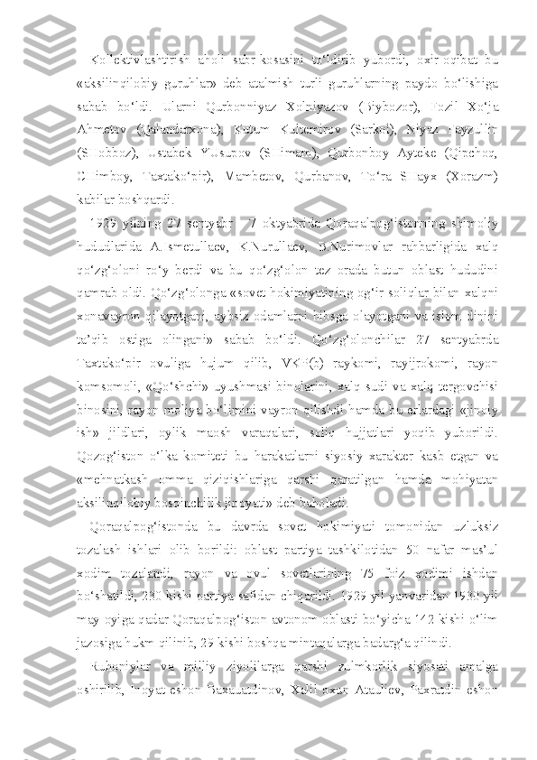 Kollektivlashtirish   aholi   sabr-kosasini   to‘ldirib   yubordi,   oxir-oqibat   bu
«aksilinqilobiy   guruhlar»   deb   atalmish   turli   guruhlarning   paydo   bo‘lishiga
sabab   bo‘ldi.   Ularni   Qurbonniyaz   Xolniyazov   (Biybozor),   Fozil   Xo‘ja
Ahmetov   (Qalandarxona),   Kutum   Kultemirov   (Sarkol),   Niyaz   Fayzullin
(SHobboz),   Ustabek   YUsupov   (SHimam),   Qurbonboy   Ayteke   (Qipchoq,
CHimboy,   Taxtako‘pir),   Mambetov,   Qurbanov,   To‘ra   SHayx   (Xorazm)
kabilar boshqardi.
1929   yilning   27   sentyabr   -   7   oktyabrida   Qoraqalpog‘istonning   shimoliy
hududlarida   A.Ismetullaev,   K.Nurullaev,   B.Nurimovlar   rahbarligida   xalq
qo‘zg‘oloni   ro‘y   berdi   va   bu   qo‘zg‘olon   tez   orada   butun   oblast   hududini
qamrab oldi. Qo‘zg‘olonga «sovet hokimiyatining og‘ir soliqlar bilan xalqni
xonavayron qilayotgani, aybsiz odamlarni hibsga olayotgani va islom dinini
ta’qib   ostiga   olingani»   sabab   bo‘ldi.   Qo‘zg‘olonchilar   27   sentyabrda
Taxtako‘pir   ovuliga   hujum   qilib,   VKP(b)   raykomi,   rayijrokomi,   rayon
komsomoli,   «Qo‘shchi»  uyushmasi  binolarini,  xalq  sudi   va   xalq  tergovchisi
binosini, ra yon moliya bo‘limini vayron qilishdi hamda bu erlardagi «jinoiy
ish»   jildlari,   oylik   maosh   varaqalari,   soliq   hujjatlari   yoqib   yuborildi.
Qozog‘iston   o‘lka   komiteti   bu   harakatlarni   siyosiy   xarakter   kasb   etgan   va
«mehnatkash   omma   qiziqishlariga   qarshi   qaratilgan   hamda   mohiyatan
aksilinqilobiy bosqinchilik jinoyati» deb baholadi.
Qoraqalpog‘istonda   bu   davrda   sovet   hokimiyati   tomonidan   uzluksiz
tozalash   ishlari   olib   borildi:   oblast   partiya   tashkilotidan   50   nafar   mas’ul
xodim   tozalandi,   rayon   va   ovul   sovetlarining   75   foiz   xodimi   ishdan
bo‘shatildi, 230 kishi partiya safidan chiqarildi. 1929 yil yanvaridan 1930 yil
may oyiga qadar Qoraqalpog‘iston avtonom oblasti bo‘yicha 142 kishi o‘lim
jazosiga hukm qilinib, 29 kishi boshqa mintaqalarga badarg‘a qilindi.
Ruhoniylar   va   milliy   ziyolilarga   qarshi   zulmkorlik   siyosati   amalga
oshirilib,   Inoyat   eshon   Baxauatdinov,   Xalil   oxun   Atauliev,   Paxratdin   eshon 