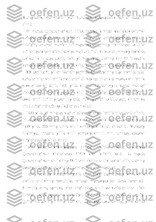 Munaydarov,   Karimberdi   oxun   Nurullaev,   S.Agaydarov   kabilar   qatag‘on
qilindi.
24   martda   Qoraqalpog‘iston   oblast   partiya   komiteti   «kollektivlashtirish
sur’atlari   shak-shubxasiz   bo‘rttirib   ko‘rsatilib,   uni   o‘tkazishda   mutlaqo
noto‘g‘ri,   umuman   mumkin   bo‘lmagan   va   aniq   jinoiy   hisoblangan   uslublar
qo‘llanilgan»ligini e’tirof etishga majbur bo‘ldi. Kolxozlar ommaviy ravishda
tushkunlik   holatiga   tushib,   1930   yil   may   oyida   ularning   soni   23   foizgacha
kamayib ketdi: oblastda 12079 ta xo‘jalikdan iborat 210 ta kolxoz koldi.
XX asrning 60-yillari ikkinchi yarmida Amudaryoning quyi qismida jadal
sur’atlar bilan sholichilik rivojlantirildi. Navbati bilan 9 ta maxsus sholichilik
sovxozi   tashkil   etilib,   1970   yilda   90   mln.   rubldan   ziyod   ka pital   mablag‘
o‘zlashtirildi,   24   ming   gektarlik   sholi   muhandisligi   tizimi   qurildi.   Qo‘riq,
avval   cho‘l   bo‘lib   yotgan   joylarda   o‘tish   yo‘llari   asfaltlangan,   shinam   va
obod qo‘rg‘oncha (posyolka)lar qad rostladi.
1977   yilda   74   ming   ga   sug‘oriladigan   erlar   sholichilik   bilan   band   qilinib,
14   ta   ixtisoslashtirilgan   sholichilik   sovxozlari   tashkil   etilib,   ular   tomonidan
1978   yilda   225   ming   tonna   sholi   xomashyosi   ishlab   chiqarildi.   Markaziy
hokimiyat   o‘rtacha   yillik   sholi   xomashyosini   1   mln.   tonnaga   etkazish
bo‘yicha tadbir ishlab chiqdi.
1964   yildan   1968   yilgacha   bo‘lgan   oraliqda   qishloq   joylaridan
Qoraqalpog‘iston   shaharlariga   31608   kishi   ko‘chib   keldi.   Bu   paytda
Qoraqalpog‘iston aholisining 68 foizini qishloq aholisi tashkil qilib, ularning
aksariyati hali pasportlashtirish tizimiga jalb qilinmagan edi.
Tabiiy-iqtisodiy   zonalar   bo‘yicha   aholi   o‘sishidagi   bunday   xilma-xillik
qishloq   aholisining   respublika   ichidagi   migratsiyasidan   darak   berar   edi.
SHimoliy   zona,   ayniqsa,   chap   qirg‘oqdagi   aholi   tez   sur’atlar   bilan   o‘sib
borardi.   Ushbu   rayonlarda   iqtisodiyot   rivojining   jadal   odimlashi   CHorjo‘y-
Qo‘ng‘irot   temir   yo‘lining   qurilishi,   ulkan   gaz   quvurlarining,   yirik   sanoat 
