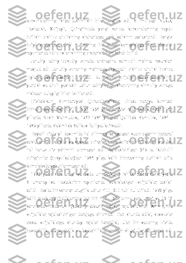 korxonalarining   ishga   tushirilishi   bilan   bog‘liq   edi.   SHimoldagi   Nukus,
Taxiatosh,   Xo‘jayli,   Qo‘ng‘irotda   yangi   sanoat   korxonalarining   paydo
bo‘lishi   qishloq   aholisining   shaharlarga   oqib   kelishini   tezlashtirdi.   Dengiz
bo‘yi   zonasidagi   aholi   nufusining   bir   qadar   kamayishiga   Orol   dengizi
rayonlarida baliq ovlanishining qisqarishi ham sabab bo‘ldi.
Janubiy   tabiiy-iqtisodiy   zonada   anchagina   salmoqli   mehnat   resurslari
mavjud   edi.   Janubiy   zonaning   mehnatga   layoqatli   qishloq   aholisi   boshqa
joylarga   deyarli   ko‘chib   o‘tmadi.   Bu   qishloq   xo‘jaligi   ishlab   chiqarishini
yuritish   va   aholi   yashashi   uchun   tabiiy-iqlim   sharoitining   shimoliy   zonaga
nisbatan qulayligi bilan izohlanardi.
O‘zbekiston   Kompartiyasi   Qoraqalpog‘iston   oblast   partiya   komiteti
birinchi   sekretarlari   bo‘lib   1952-1956   yillarda   Arzi   Mahmudov,   1956-1963
yillarda   Nosir   Mahmudov,   1963-1984   yillarda   Qallibek   Kamolov,   1984   -
1989 yillarda Kakimbek Salikov faoliyat ko‘rsatdi.
Deyarli o‘ttiz yil davomida hal qilinmay kelayotgan xutor tizimini bartaraf
etish,   aholini   kolxoz   va   sovxoz   qo‘rg‘onlariga   ko‘chirib   o‘tkazish   vazifasi
hali-hanuz   o‘z   echimini   topmagan   edi.   Rejalashtirilgan   549   ta   istiqbolli
qo‘rg‘onlar   (posyolkalar)dan   1986   yilga   kelib   birortasining   qurilishi   to‘la
kompleksda yakunlanmagan edi.
1973   yilda   sara   urug‘   va   beda   uni   (kukuni)   ish lab   chiqarish   bo‘yicha
SHumanay   va   Taxtako‘pir   rayonlarida   ixtisoslashgan   xo‘jaliklar   tashkil
etildi. Davlat bir sentner urug‘lik uchun 400 -500 rubl pul to‘ladi. 1975 yilga
kelib   mazkur   xo‘jaliklarning   har   biri   400   -   500   tonna   sara   urug‘   va   15-16
sentnerdan   beda   uni   (kukuni)   etkazib   berishi   rejalashtirildi.   Ammo,   bu
xo‘jaliklar   rejalashtirilgan   darajaga   chiqmadi.   Gap   shunda   ediki,   sovxozlar
tresta   xo‘jaliklarga   shunday   rejalar   berardiki,   ular   bir   vaqtning   o‘zida
paxtachilik,   chorvachilik   va   bedachilik   bilan   ham   shug‘ullanishi   kerak   edi. 