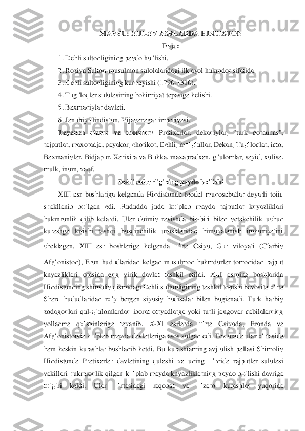 MAVZU: XII	I-XV ASRLARDA HINDISTON	 	
Reja:	 	
1.	 Dehli sultonligining paydo ho 'lishi.	 	
2.	 Roziya Sulton	-musulmon sulolalaridagi ilk ayol hukmdor sifatida	 	
3.	 Dehli sultonligining kuchayishi (1296	-1316).	 	
4.	 Tug 'loqlar sulolasining hokim	iyat tepasiga kelishi.	 	
5.	 Baxmaniylar davlati.	 	
6.	 Janubiy Hindiston	. Vijayanagar imperiyasi.	 	
Tayanch  atama  va  iboralar:	 Pratixarlar,  dekaniylar,  "turk  qoraunas", 	
rajputlar, maxoradja, payakor, chorikor, Dehli, m	o‘	g‘	ullar, Dekan, Tu	g‘	loqlar, iqto, 	
Baxmaniyl	ar, Bidjapur, Xarixira va Bukka, maxapradxan, g 'ulomlar, sayid, xo	lisa, 	
mulk, inom, vaqf.	 	
Dehli sultonligining paydo b	o‘	lishi	 	
XIII  asr  boshlariga  kelganda  Hindistonda 	feodal	 munosabatlar  deyarli  toiiq 	
shakllanib  b	o‘	lgan  edi.  Hududda  juda  k	o‘	plab  mayda  raj	putlar  knyazliklari 	
hukmronlik  qilib  kelardi.  Ular  doimiy  ravishda 	bir	-biri  bilan  yetakchilik  uchun 	
kurashga  kirishi  tashqi  bosqinchilik  urushlaridan  himoyalanish  imkoniyatini 
cheklagan.  XIII  asr  boshlariga  kelganda 	o‘	rta  Osiyo,  Gur  viloyati  (	G	‘arbiy	 	
Af	g‘	oniston),  Eron  hududlaridan  kelgan  musulmon  hukmdorlar  tomonidan  rajp	ut 	
knyazliklari  orasida  eng  yirik  davlat  tashkil  etildi.  XIII  asrning  boshlarida 
Hindistonning shimoliy qismidagi Dehli sultonligining tashkil topishi bevosita 	o‘	rta 	
Sharq  hududlaridan  r	o‘	y  bergan  siyosiy  hodisalar  bilan  bogianadi.  Turk  harbiy 	
zodagonlari 	qul	-g‘	ulomlardan  iborat  otryadlarga  yoki  turli  jangovar  qabilalarning 	
yollanma  q	o‘	shinlariga  tayanib,  X	-XI  asrlarda 	o‘	rta  Osiyoda,  Eronda  va 	
Af	g‘	onistonda k	o‘	plab mayda davlatlariga asos s	olgan edi. Tez orada ular 	o‘	rtasida 	
ham  keskin  kurashlar  boshlanib  k	etdi.  Bu  kurashiaming  avj  olish  pallasi  Shimoliy 	
Hindistonda  Pratixarlar  davlatining  qulashi  va  uning 	o‘	rnida  rajputlar  sulolasi 	
vakillari hukmronlik qilgan k	o‘	plab mayda knyazliklarning p	aydo b	o‘	lishi davriga 	
to‘	g‘	ri  keldi.  Ular 	o‘	rtasidagi  raqobat  va 	o‘	zaro  kurashlar  yuqorida  