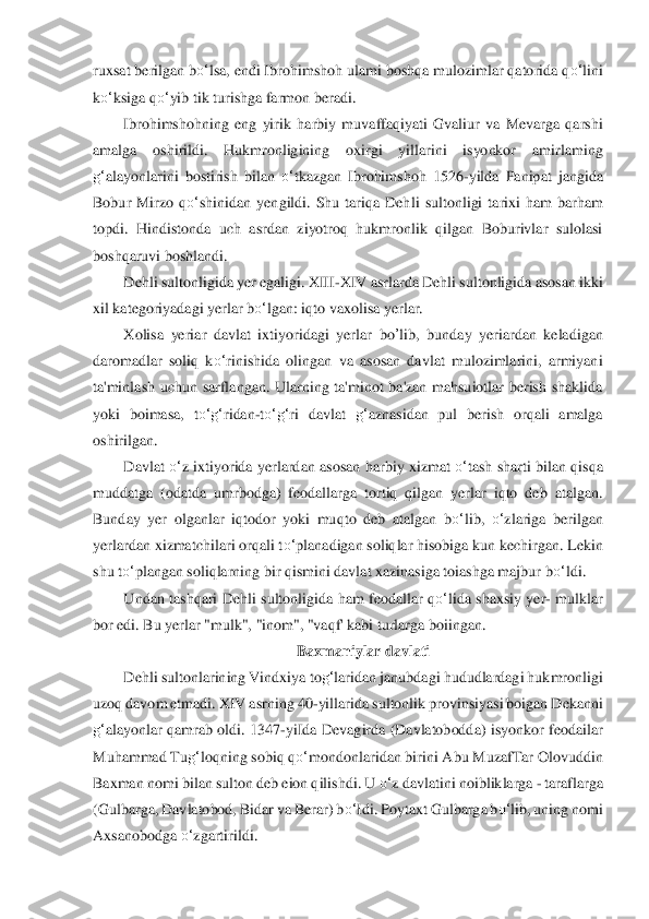ruxsa	t berilgan b	o‘	lsa, endi Ibrohimshoh ulami boshqa mulozimlar qatorida q	o‘	lini 	
ko‘	ksiga q	o‘	yib tik turishga farmon beradi.	 	
Ibrohimshohning  e	ng  yirik  harbiy  m	uvaffaqiyati  Gvaliur  va  Mevarga  qarshi 	
amalga  oshirildi.  Hukmronligining  oxirgi  yillarini  isyonkor  am	irlaming 	
g‘	alayonlarini  bostirish  bilan 	o‘	tkazgan  Ibrohimshoh  1526	-yilda  Panipat  jangida 	
Bobur  Mirzo  q	o‘	shinidan  yengildi.  Shu  tariqa  Dehl	i  sultonligi  tari	xi  ham  barham 	
topdi.  Hindistonda  uch  asrdan  ziyotroq  hukmronlik  qilgan  Boburivlar  sulolasi 
boshqaruvi	 boshlandi.	 	
Dehli sultonligida yer egaligi. XIII	-XIV asrlarda Dehli sultonligida asosan ikki 	
xil kategoriyadagi yerlar b	o‘	lgan: iqto vaxol	isa yerlar.	 	
Xolis	a  yeriar  davlat  ixtiyoridagi  yerlar 	bo	’lib	,  bunday  yeriardan  keladigan 	
daromadlar  soliq  k	o‘	rinishida  o	lingan  va  asosan  davlat  mulozimlarini,  armiyani 	
ta'minlash  uchun  sarflangan.  Ularning  ta'minot  ba'zan  mahsuiotlar  berish  shaklida 
yoki  bo	imasa,  t	o‘	g‘	ridan	-to‘	g‘	ri  davlat 	g‘	aznasidan  pul  berish  orqali  amalga 	
oshirilgan.	 	
Davlat 	o‘	z  ixtiyorida yerlardan  asosa	n harbiy  xizmat 	o‘	tash sharti  bilan  qisqa 	
muddatga  (odatda  umrbodga)  feodallarga  tortiq  qilgan  yerlar  iqto  deb  atalgan. 
Bunday  yer  olganl	ar  iqtodor  yoki  mu	qto  deb  atalgan  b	o‘	lib, 	o‘	zlariga  berilgan 	
yerlardan xizmatchilari orqali t	o‘	planadigan soliqlar hiso	biga kun kechirgan. Lekin 	
shu t	o‘	plangan soliqlarning bir qismini davlat xazinasiga toiashga majbur b	o‘	ldi.	 	
Undan  tashqari  Dehli  sultonli	gida ham  feodallar	 qo‘	lida	 shaxsiy  yer	- mulklar 	
bor edi. Bu yerlar "mulk", "inom", "vaqf' kabi turlarga boiingan.	 	
Baxman	iylar davlati	 	
Dehli sultonlarining Vindxiya to	g‘	laridan janubdagi hududlardagi hukmronligi 	
uzoq davom etmadi. XIV asrning 40	-yillarida s	ultonlik provinsiya	si boigan Dekanni 	
g‘	alayonlar  qamrab  oldi.  1347	-yiIda  Devagirda  (Davlatobodda)  isyonkor  feodailar 	
Muh	ammad Tu	g‘	loqning sobiq q	o‘	mondonlaridan birini Abu MuzafTar Olovuddin 	
Baxman nomi bilan sulton deb eion qilishdi. U 	o‘	z davlatini noibl	iklarga 	- taraflarg	a 	
(Gulbarga, Davlatobod, Bidar va Berar) b	o‘	Idi. Poytaxt Gulbarga b	o‘	lib, uning nomi 	
Axsanobodga 	o‘	zg	artirildi.	  