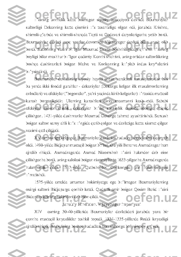 o‘	zining  unchalik  katta  boimagan  siyosiy  taraqqiyoti  davrida  Baxmaniylar 	
sultonligi  Dekanning  katta  qismini 	o‘	z  tasarrufiga  o	lgan  cdi,  janubda  K	rishna, 	
shimoli	-g‘	arbda  va  shimoli	-sharqda  Tapti  va  Godavari  daryolarigacha  yetib  bordi. 	
Baxmaniylar 	davlati  uzoq  vaqtlar  davomida  Vijayanagar  davlati  bilan  urush  olib 	
bordi.  Sultonning  vaziri  b	o‘	lgan  Maxmud  Gavan  boshchiligidagi  q	o‘	shin	 o‘	zining 	
boyligi b	ilan mashhur b	o‘	lgan qadimiy Kanchi shahrini, uning ortidan sultonlikning 	
boshqa  dushinanlari  boigan 	Malva  va  Konkanning  k	o‘	plab  indus  kny^zlarini 	
bo‘	ysindirdi.	 	
Baxmaniylar  davlatining  siyosiy  hayoti  uchun  xarakterli  xususiyatlardan  biri	 	
bu  yerda  ikki  feod	al  guruhlar 	- dekaniylar  (Dekanga  kelgan  ilk  musulmonlarning 	
avlodlari) va afakiylar ("begonalar", ya	'ni yaqinda kirib kelganlar) 	o‘	rtasida muttasil 	
kurash  borganligidir.  Ularning  kurashlari  diniy  mazmunni  kasb  etdi.  Sababi 
afakiylar  aso	san  shialik,  dekani	yiar  b	o‘	lsa  sunniylik  asosida  islomga  e'tiqod 	
qilishgan. 1431	-yilda dushrnanlar Maxmud Gavanga tuhmat	 uyushtirishdi. Sarxush 	
boigan sulton saroy ahli k	o‘	z o‘	ngida qarib qolgan va davlatiga katta xizmat qilgan 	
vazimi qatl qildirdi.	 	
XV asr	 oxiriga kelganda B	axmaniylar davlatini hududiy tarqoqlashish qamrab 	
oldi. 1490	-yiIda Bidjapur mustaqil boigan b	o‘	lsa, s	hu yili Berar va Axmadnagar ham 	
ajralib  chiqdi.  Axmadnagarda  Axmad  Nizomshoh 	o‘	zini  hukmdor  deb  eion 	
qilishgacha bordi, uning sulolasi b	oigan nizomiylar to	 1633	-yilgacha Axmadnagarda 	
hukmronlik  qildi.  1512	-yilda  Qutbshohlar 	Gonkong	da	 	o‘	z  hukmronligini 	
o‘	rnatishdi.	 	
1525	-yilda  amalda  umuman  hokimiyatga  ega  b	o‘	lmagan  Baxmaniylarning 	
oxirgi  sultoni  Bidjapurga  qochib  ketdi.  Qudratli  amir  boigan	 Qosim  Barid 	o‘	zini 	
Bidar davlatining hukmdori deb eion qildi.	 	
Janubiy Hindiston. Vijayanagar imperiyasi	 	
XIV	 	asming  30	-40	-yillarida  Baxmaniylar  davlatidari  janubda  yana  bir 	
qancha  mustaqil  knyazliklar  tashkil  topadi.  1334	-1335	-yillarda  Reddi  knyazligi 	
ajra	lib chiqdi. Andx	rining boshqa hududlari ham sultonga b	o‘	ysinmay	 qo‘	ydi.	  