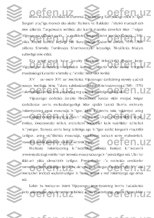 Mana shunday sharoitda  Muhammad  Tu	g‘	loqning Kampilidagi noibi b	o‘	igan 	
Sangam  uru	g‘	iga  mansab  aka	-ukalar  Xarixira  va  Bukkalar 	o‘	zlarini  mustaqil  deb 	
eion  qilishdi.  Tungabxadra  sohilida 	ular  kuchli  mudo	faa  devorlari  biian 	o‘	ralgan 	
Vijayanagar  qal'as	ini  qurib, 	o‘	z  mulklarini  kengaytirishni  boshlab  yubordi.  1346	-	
yilda  Xoysal  davlati,  keyingi  yili  Banavasidagi  Kadambo  davlati,  1359	-1360	-	
yillarda  Shimoliy  Tamilnadda  Shambuvaraylar  knyazligi, 	70	-yiIlarda  Madu	ra 	
sultonligi tobe etildi.	 	
Shu  tariqa  deyarli  b	utun  Janubiy  Hindiston  birlashtirildi  Bundan  keyin 	
Vijayanagar  davlatining  chegaralari  kamroq 	o‘	zgarib  turdi,  asosiy  chegara 	
masalasidagi kurashlar shimoliy q	o‘	shnilar bilan olib borildi	 	
XV	 	asr	 oxiri	- XVI  asr 	boshlarida  Vijayanagar  davlatining  siyosiy  qudr	ati 	
pasaya  boshladi,  biroq  Tuluva  sulolasidan  boigan  Krishnadevarayi  (1509	- 1529) 	
hukmronligi davrida yana Janubning eng qudratli davlatiga aylana oldi.	 	
Vijayanagar  davlatida  Janubiy  Hindistond	a  bundan  oldin  m	avjud  boigan 	
davlatlardan  ancha  markazlashganli	gi  bilan  ajralib  turardi  Barcha  ma'muriy 	
hokimiyatning  egasi  maxaradja  b	o‘	igan,  lekin  k	o‘	pincha  toiiq  hokimiyat  uning 	
vaziri boigan maxapradxan	\ar q	o‘	lida t	o‘	plangan edi. Unga turli vazirliklar	- harbiy, 	
moliya	,  ibodatxonalar  ishlari,  shaharlarni  boshqarish	 kabi  vazirliklar  rahbarlari 	
bo‘	ysingan.  Saroyda  ancha  keng  tarkibiga  ega  b	o‘	lgan  davlat  kengashi  chaqirilib 	
turilgan,  uning  yi	g‘	ilishida  maxaradja,  vazirlardan  tashqari  saroy  mulozimlari, 	
vass	allar, savdo jam	oalari vakillari ishtirok etgan.	 	
Markaziy  hokim	iyatning  k	o‘	rsatmalari  asosida  faoiiyat  k	o‘	rsatuvchi 	
provinsiyalardagi noiblar ham bevosita maxapradxanga b	o‘	ysindirilgan edi. Ular har 	
ikki	-uch  yilda  almashtirib  turilgan.  Provinsiyalar 	o‘	z  na	vbatida  amaldorl	ar 	
tomonidan boshqariladigan kichikroq okruglar	ga b	o‘	Iingan. Davlatda hali 	o‘	z-o‘	zini 	
boshqarish  instituti  saqlanib  qolgan  b	o‘	lsada,  ammo  u  real  hokimiyatga  ega  emas 	
edi.	 
Lekin  bu  boshqaruv  tizimi  Vijayanagar  imperiyasining  barcha  hududiari	da 	
joriy  qiiinma	gan  edi.  Imperiya  tarkibida  ichki  muxtoriyatga 	ega  b	o‘	lgan,  lekin  